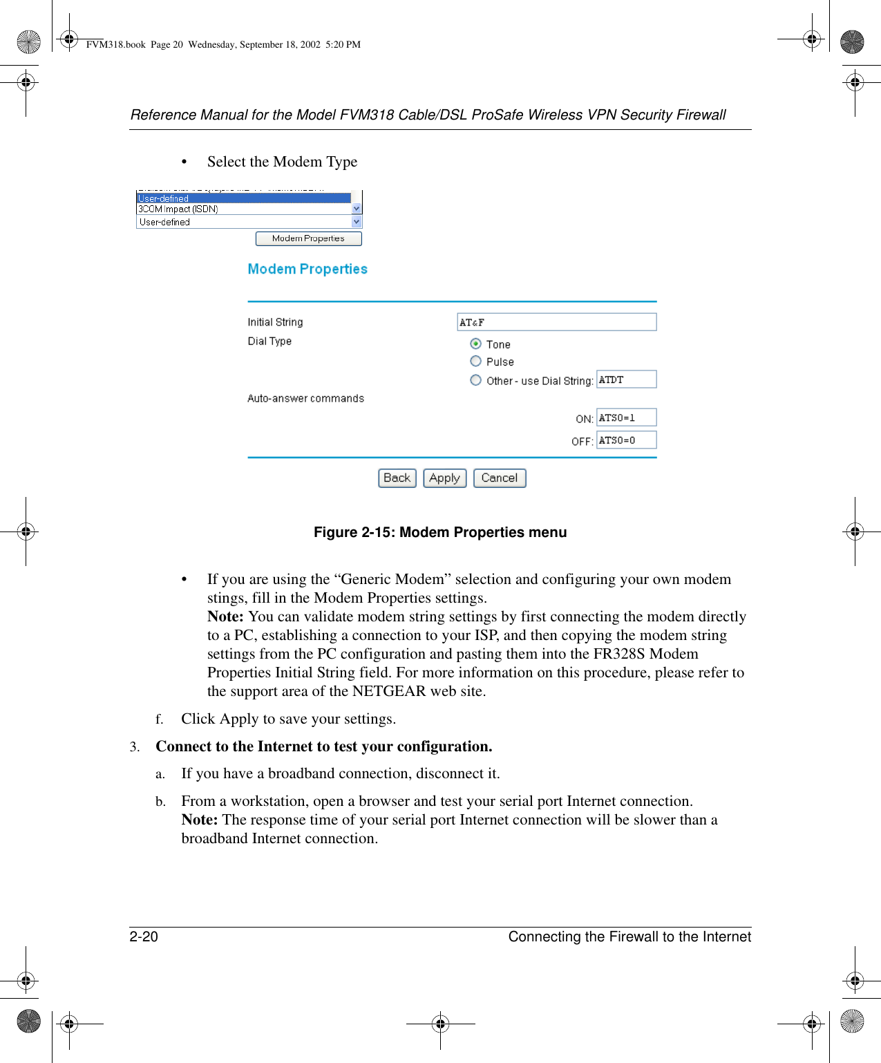 Reference Manual for the Model FVM318 Cable/DSL ProSafe Wireless VPN Security Firewall2-20 Connecting the Firewall to the Internet • Select the Modem TypeFigure 2-15: Modem Properties menu• If you are using the “Generic Modem” selection and configuring your own modem stings, fill in the Modem Properties settings. Note: You can validate modem string settings by first connecting the modem directly to a PC, establishing a connection to your ISP, and then copying the modem string settings from the PC configuration and pasting them into the FR328S Modem Properties Initial String field. For more information on this procedure, please refer to the support area of the NETGEAR web site.f. Click Apply to save your settings.3. Connect to the Internet to test your configuration.a. If you have a broadband connection, disconnect it.b. From a workstation, open a browser and test your serial port Internet connection. Note: The response time of your serial port Internet connection will be slower than a broadband Internet connection.FVM318.book  Page 20  Wednesday, September 18, 2002  5:20 PM