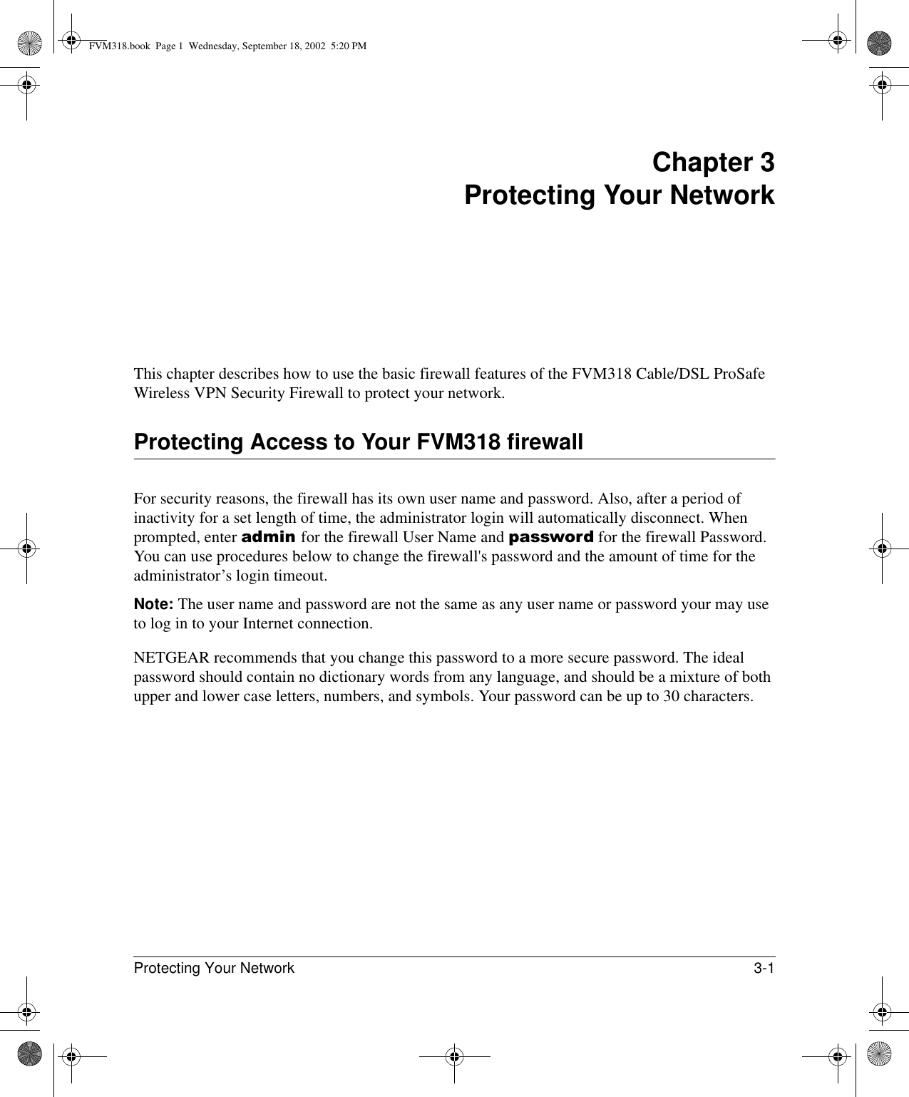 Protecting Your Network 3-1 Chapter 3 Protecting Your NetworkThis chapter describes how to use the basic firewall features of the FVM318 Cable/DSL ProSafe Wireless VPN Security Firewall to protect your network.Protecting Access to Your FVM318 firewallFor security reasons, the firewall has its own user name and password. Also, after a period of inactivity for a set length of time, the administrator login will automatically disconnect. When prompted, enter admin for the firewall User Name and password for the firewall Password. You can use procedures below to change the firewall&apos;s password and the amount of time for the administrator’s login timeout.Note: The user name and password are not the same as any user name or password your may use to log in to your Internet connection.NETGEAR recommends that you change this password to a more secure password. The ideal password should contain no dictionary words from any language, and should be a mixture of both upper and lower case letters, numbers, and symbols. Your password can be up to 30 characters.FVM318.book  Page 1  Wednesday, September 18, 2002  5:20 PM