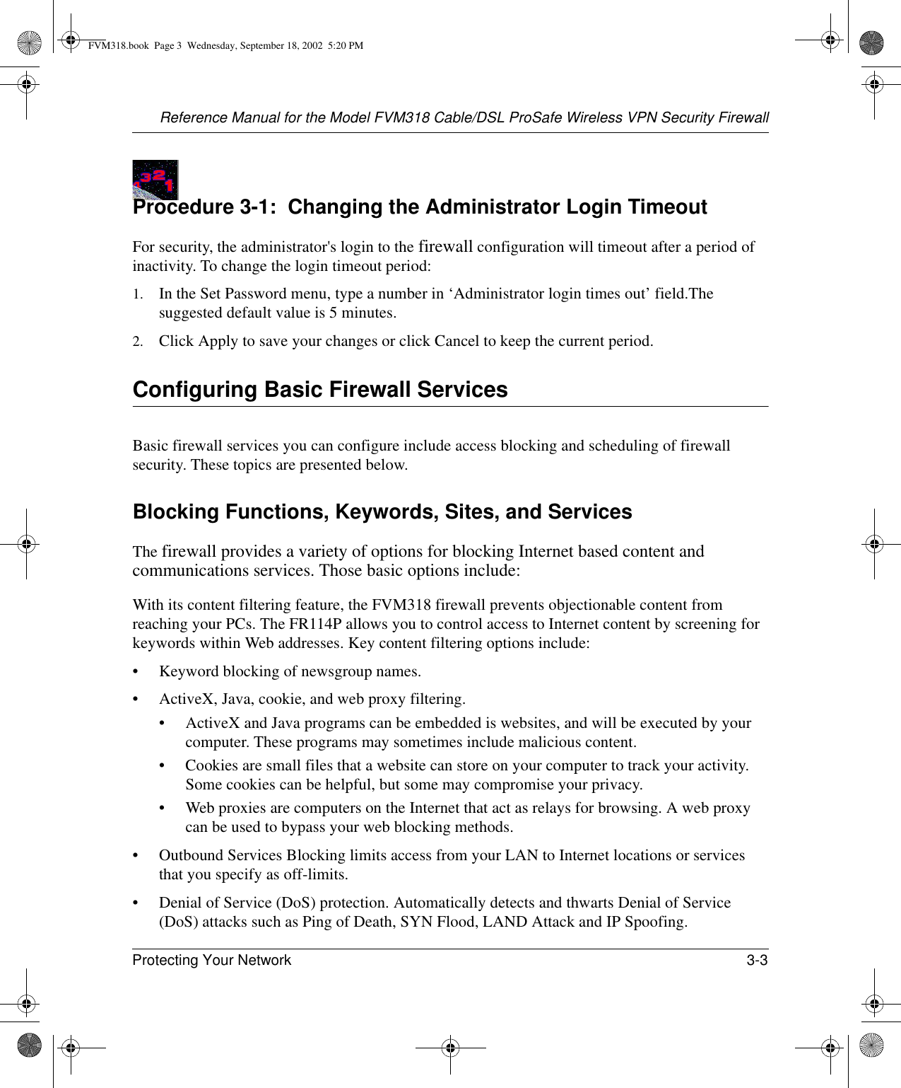 Reference Manual for the Model FVM318 Cable/DSL ProSafe Wireless VPN Security FirewallProtecting Your Network 3-3 Procedure 3-1:  Changing the Administrator Login TimeoutFor security, the administrator&apos;s login to the firewall configuration will timeout after a period of inactivity. To change the login timeout period: 1. In the Set Password menu, type a number in ‘Administrator login times out’ field.The suggested default value is 5 minutes. 2. Click Apply to save your changes or click Cancel to keep the current period. Configuring Basic Firewall ServicesBasic firewall services you can configure include access blocking and scheduling of firewall security. These topics are presented below.Blocking Functions, Keywords, Sites, and ServicesThe firewall provides a variety of options for blocking Internet based content and communications services. Those basic options include:With its content filtering feature, the FVM318 firewall prevents objectionable content from reaching your PCs. The FR114P allows you to control access to Internet content by screening for keywords within Web addresses. Key content filtering options include:• Keyword blocking of newsgroup names.• ActiveX, Java, cookie, and web proxy filtering.• ActiveX and Java programs can be embedded is websites, and will be executed by your computer. These programs may sometimes include malicious content.• Cookies are small files that a website can store on your computer to track your activity. Some cookies can be helpful, but some may compromise your privacy.• Web proxies are computers on the Internet that act as relays for browsing. A web proxy can be used to bypass your web blocking methods.• Outbound Services Blocking limits access from your LAN to Internet locations or services that you specify as off-limits.• Denial of Service (DoS) protection. Automatically detects and thwarts Denial of Service (DoS) attacks such as Ping of Death, SYN Flood, LAND Attack and IP Spoofing.FVM318.book  Page 3  Wednesday, September 18, 2002  5:20 PM