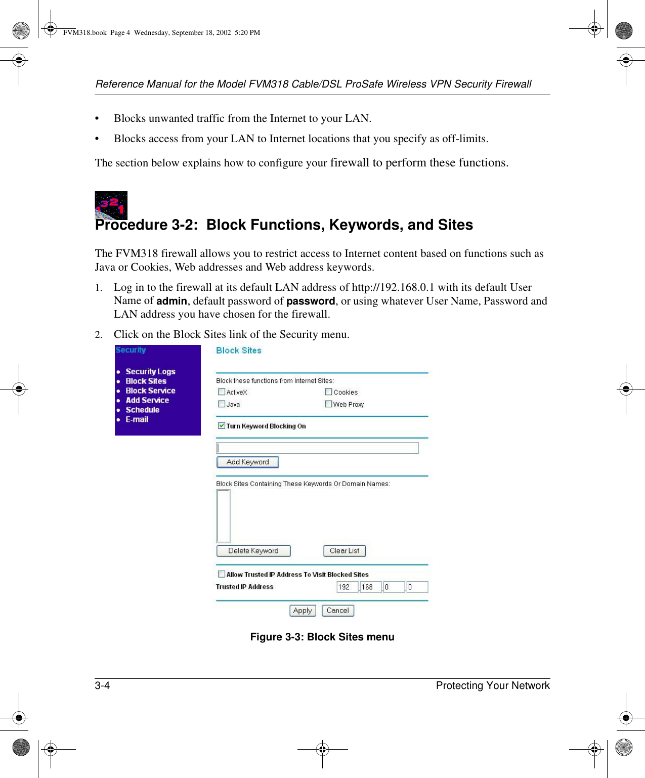 Reference Manual for the Model FVM318 Cable/DSL ProSafe Wireless VPN Security Firewall3-4 Protecting Your Network • Blocks unwanted traffic from the Internet to your LAN.• Blocks access from your LAN to Internet locations that you specify as off-limits.The section below explains how to configure your firewall to perform these functions.Procedure 3-2:  Block Functions, Keywords, and SitesThe FVM318 firewall allows you to restrict access to Internet content based on functions such as Java or Cookies, Web addresses and Web address keywords. 1. Log in to the firewall at its default LAN address of http://192.168.0.1 with its default User Name of admin, default password of password, or using whatever User Name, Password and LAN address you have chosen for the firewall.2. Click on the Block Sites link of the Security menu. Figure 3-3: Block Sites menuFVM318.book  Page 4  Wednesday, September 18, 2002  5:20 PM