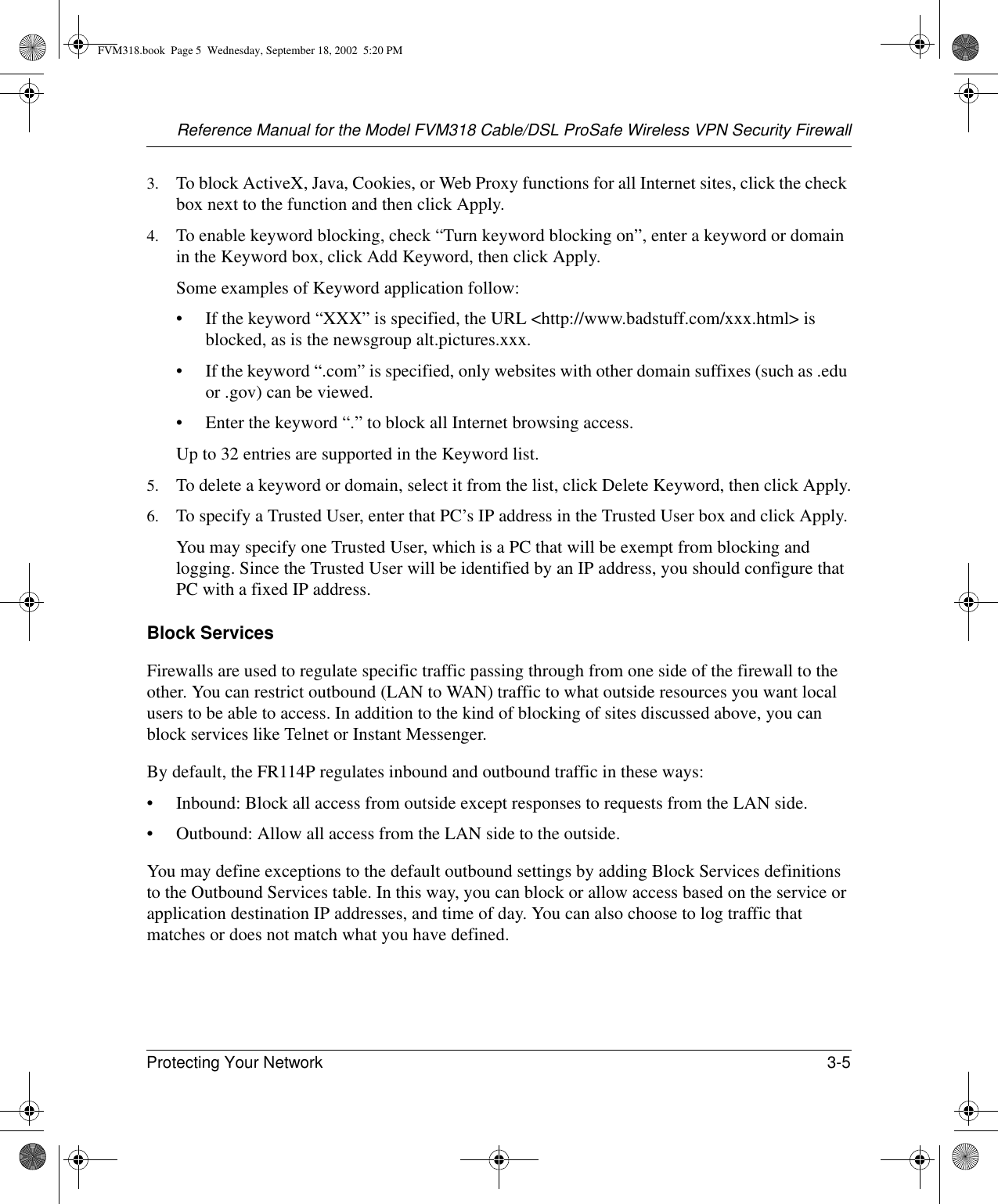 Reference Manual for the Model FVM318 Cable/DSL ProSafe Wireless VPN Security FirewallProtecting Your Network 3-5 3. To block ActiveX, Java, Cookies, or Web Proxy functions for all Internet sites, click the check box next to the function and then click Apply.4. To enable keyword blocking, check “Turn keyword blocking on”, enter a keyword or domain in the Keyword box, click Add Keyword, then click Apply. Some examples of Keyword application follow:• If the keyword “XXX” is specified, the URL &lt;http://www.badstuff.com/xxx.html&gt; is blocked, as is the newsgroup alt.pictures.xxx.• If the keyword “.com” is specified, only websites with other domain suffixes (such as .edu or .gov) can be viewed.• Enter the keyword “.” to block all Internet browsing access.Up to 32 entries are supported in the Keyword list.5. To delete a keyword or domain, select it from the list, click Delete Keyword, then click Apply.6. To specify a Trusted User, enter that PC’s IP address in the Trusted User box and click Apply.You may specify one Trusted User, which is a PC that will be exempt from blocking and logging. Since the Trusted User will be identified by an IP address, you should configure that PC with a fixed IP address.Block ServicesFirewalls are used to regulate specific traffic passing through from one side of the firewall to the other. You can restrict outbound (LAN to WAN) traffic to what outside resources you want local users to be able to access. In addition to the kind of blocking of sites discussed above, you can block services like Telnet or Instant Messenger.By default, the FR114P regulates inbound and outbound traffic in these ways:• Inbound: Block all access from outside except responses to requests from the LAN side.• Outbound: Allow all access from the LAN side to the outside.You may define exceptions to the default outbound settings by adding Block Services definitions to the Outbound Services table. In this way, you can block or allow access based on the service or application destination IP addresses, and time of day. You can also choose to log traffic that matches or does not match what you have defined.FVM318.book  Page 5  Wednesday, September 18, 2002  5:20 PM