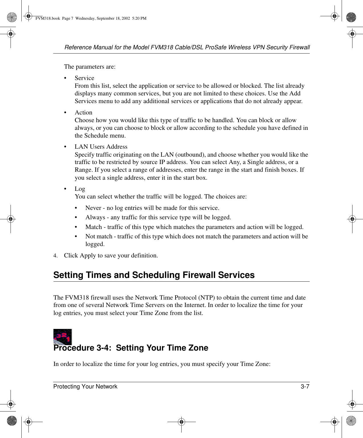 Reference Manual for the Model FVM318 Cable/DSL ProSafe Wireless VPN Security FirewallProtecting Your Network 3-7 The parameters are:•Service From this list, select the application or service to be allowed or blocked. The list already displays many common services, but you are not limited to these choices. Use the Add Services menu to add any additional services or applications that do not already appear.• Action Choose how you would like this type of traffic to be handled. You can block or allow always, or you can choose to block or allow according to the schedule you have defined in the Schedule menu.• LAN Users Address Specify traffic originating on the LAN (outbound), and choose whether you would like the traffic to be restricted by source IP address. You can select Any, a Single address, or a Range. If you select a range of addresses, enter the range in the start and finish boxes. If you select a single address, enter it in the start box.•Log You can select whether the traffic will be logged. The choices are:• Never - no log entries will be made for this service.• Always - any traffic for this service type will be logged.• Match - traffic of this type which matches the parameters and action will be logged.• Not match - traffic of this type which does not match the parameters and action will be logged.4. Click Apply to save your definition.Setting Times and Scheduling Firewall ServicesThe FVM318 firewall uses the Network Time Protocol (NTP) to obtain the current time and date from one of several Network Time Servers on the Internet. In order to localize the time for your log entries, you must select your Time Zone from the list.Procedure 3-4:  Setting Your Time ZoneIn order to localize the time for your log entries, you must specify your Time Zone:FVM318.book  Page 7  Wednesday, September 18, 2002  5:20 PM