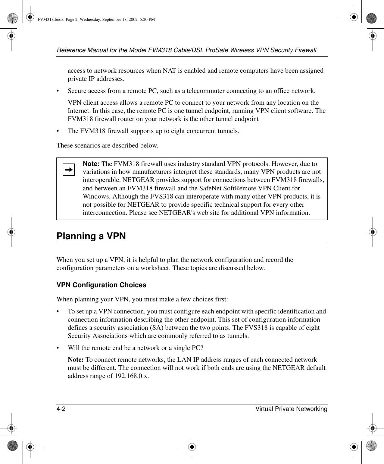 Reference Manual for the Model FVM318 Cable/DSL ProSafe Wireless VPN Security Firewall4-2 Virtual Private Networking access to network resources when NAT is enabled and remote computers have been assigned private IP addresses.• Secure access from a remote PC, such as a telecommuter connecting to an office network.VPN client access allows a remote PC to connect to your network from any location on the Internet. In this case, the remote PC is one tunnel endpoint, running VPN client software. The FVM318 firewall router on your network is the other tunnel endpoint• The FVM318 firewall supports up to eight concurrent tunnels.These scenarios are described below.Planning a VPNWhen you set up a VPN, it is helpful to plan the network configuration and record the configuration parameters on a worksheet. These topics are discussed below.VPN Configuration ChoicesWhen planning your VPN, you must make a few choices first:• To set up a VPN connection, you must configure each endpoint with specific identification and connection information describing the other endpoint. This set of configuration information defines a security association (SA) between the two points. The FVS318 is capable of eight Security Associations which are commonly referred to as tunnels.• Will the remote end be a network or a single PC?Note: To connect remote networks, the LAN IP address ranges of each connected network must be different. The connection will not work if both ends are using the NETGEAR default address range of 192.168.0.x. Note: The FVM318 firewall uses industry standard VPN protocols. However, due to variations in how manufacturers interpret these standards, many VPN products are not interoperable. NETGEAR provides support for connections between FVM318 firewalls, and between an FVM318 firewall and the SafeNet SoftRemote VPN Client for Windows. Although the FVS318 can interoperate with many other VPN products, it is not possible for NETGEAR to provide specific technical support for every other interconnection. Please see NETGEAR&apos;s web site for additional VPN information.FVM318.book  Page 2  Wednesday, September 18, 2002  5:20 PM