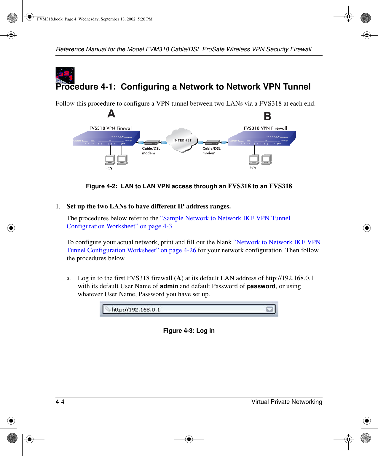 Reference Manual for the Model FVM318 Cable/DSL ProSafe Wireless VPN Security Firewall4-4 Virtual Private Networking Procedure 4-1:  Configuring a Network to Network VPN Tunnel Follow this procedure to configure a VPN tunnel between two LANs via a FVS318 at each end. Figure 4-2:  LAN to LAN VPN access through an FVS318 to an FVS3181. Set up the two LANs to have different IP address ranges. The procedures below refer to the “Sample Network to Network IKE VPN Tunnel Configuration Worksheet” on page 4-3.   To configure your actual network, print and fill out the blank “Network to Network IKE VPN Tunnel Configuration Worksheet” on page 4-26 for your network configuration. Then follow the procedures below. a. Log in to the first FVS318 firewall (A) at its default LAN address of http://192.168.0.1 with its default User Name of admin and default Password of password, or using whatever User Name, Password you have set up.Figure 4-3: Log inABFVM318.book  Page 4  Wednesday, September 18, 2002  5:20 PM