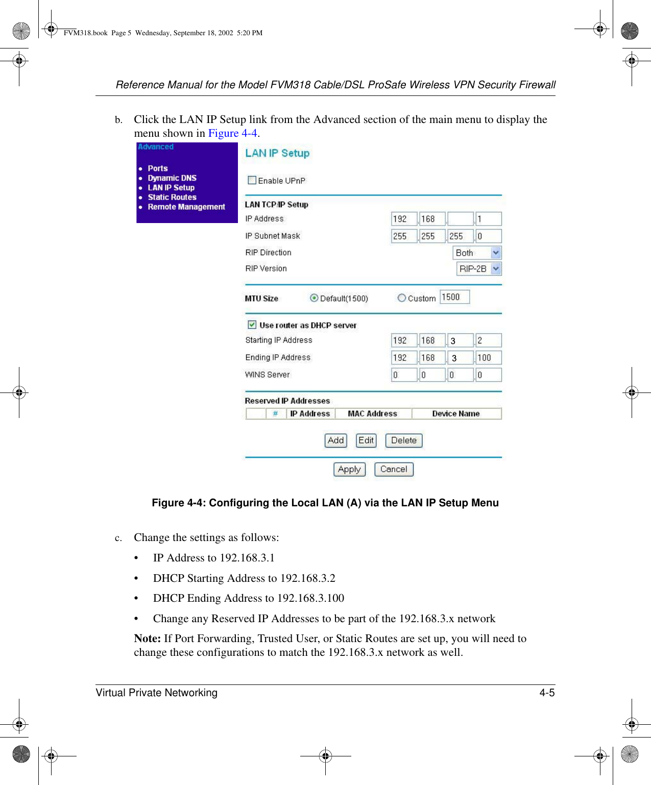 Reference Manual for the Model FVM318 Cable/DSL ProSafe Wireless VPN Security FirewallVirtual Private Networking 4-5 b. Click the LAN IP Setup link from the Advanced section of the main menu to display the menu shown in Figure 4-4. Figure 4-4: Configuring the Local LAN (A) via the LAN IP Setup Menuc. Change the settings as follows:• IP Address to 192.168.3.1 • DHCP Starting Address to 192.168.3.2• DHCP Ending Address to 192.168.3.100• Change any Reserved IP Addresses to be part of the 192.168.3.x networkNote: If Port Forwarding, Trusted User, or Static Routes are set up, you will need to change these configurations to match the 192.168.3.x network as well.FVM318.book  Page 5  Wednesday, September 18, 2002  5:20 PM