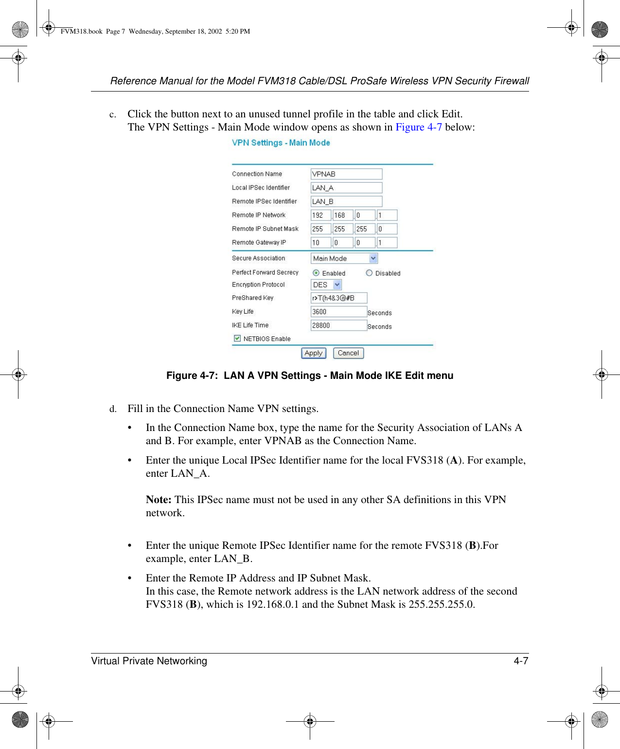 Reference Manual for the Model FVM318 Cable/DSL ProSafe Wireless VPN Security FirewallVirtual Private Networking 4-7 c. Click the button next to an unused tunnel profile in the table and click Edit.  The VPN Settings - Main Mode window opens as shown in Figure 4-7 below:Figure 4-7:  LAN A VPN Settings - Main Mode IKE Edit menud. Fill in the Connection Name VPN settings.• In the Connection Name box, type the name for the Security Association of LANs A and B. For example, enter VPNAB as the Connection Name.• Enter the unique Local IPSec Identifier name for the local FVS318 (A). For example, enter LAN_A.   Note: This IPSec name must not be used in any other SA definitions in this VPN network. • Enter the unique Remote IPSec Identifier name for the remote FVS318 (B).For example, enter LAN_B. • Enter the Remote IP Address and IP Subnet Mask. In this case, the Remote network address is the LAN network address of the second FVS318 (B), which is 192.168.0.1 and the Subnet Mask is 255.255.255.0.FVM318.book  Page 7  Wednesday, September 18, 2002  5:20 PM