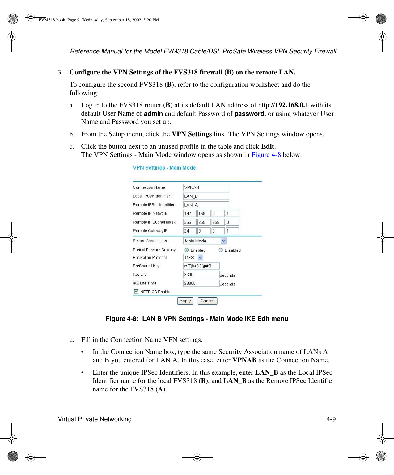 Reference Manual for the Model FVM318 Cable/DSL ProSafe Wireless VPN Security FirewallVirtual Private Networking 4-9 3. Configure the VPN Settings of the FVS318 firewall (B) on the remote LAN. To configure the second FVS318 (B), refer to the configuration worksheet and do the following:a. Log in to the FVS318 router (B) at its default LAN address of http://192.168.0.1 with its default User Name of admin and default Password of password, or using whatever User Name and Password you set up.b. From the Setup menu, click the VPN Settings link. The VPN Settings window opens.c. Click the button next to an unused profile in the table and click Edit.  The VPN Settings - Main Mode window opens as shown in Figure 4-8 below:Figure 4-8:  LAN B VPN Settings - Main Mode IKE Edit menud. Fill in the Connection Name VPN settings.• In the Connection Name box, type the same Security Association name of LANs A and B you entered for LAN A. In this case, enter VPNAB as the Connection Name. • Enter the unique IPSec Identifiers. In this example, enter LAN_B as the Local IPSec Identifier name for the local FVS318 (B), and LAN_B as the Remote IPSec Identifier name for the FVS318 (A).FVM318.book  Page 9  Wednesday, September 18, 2002  5:20 PM