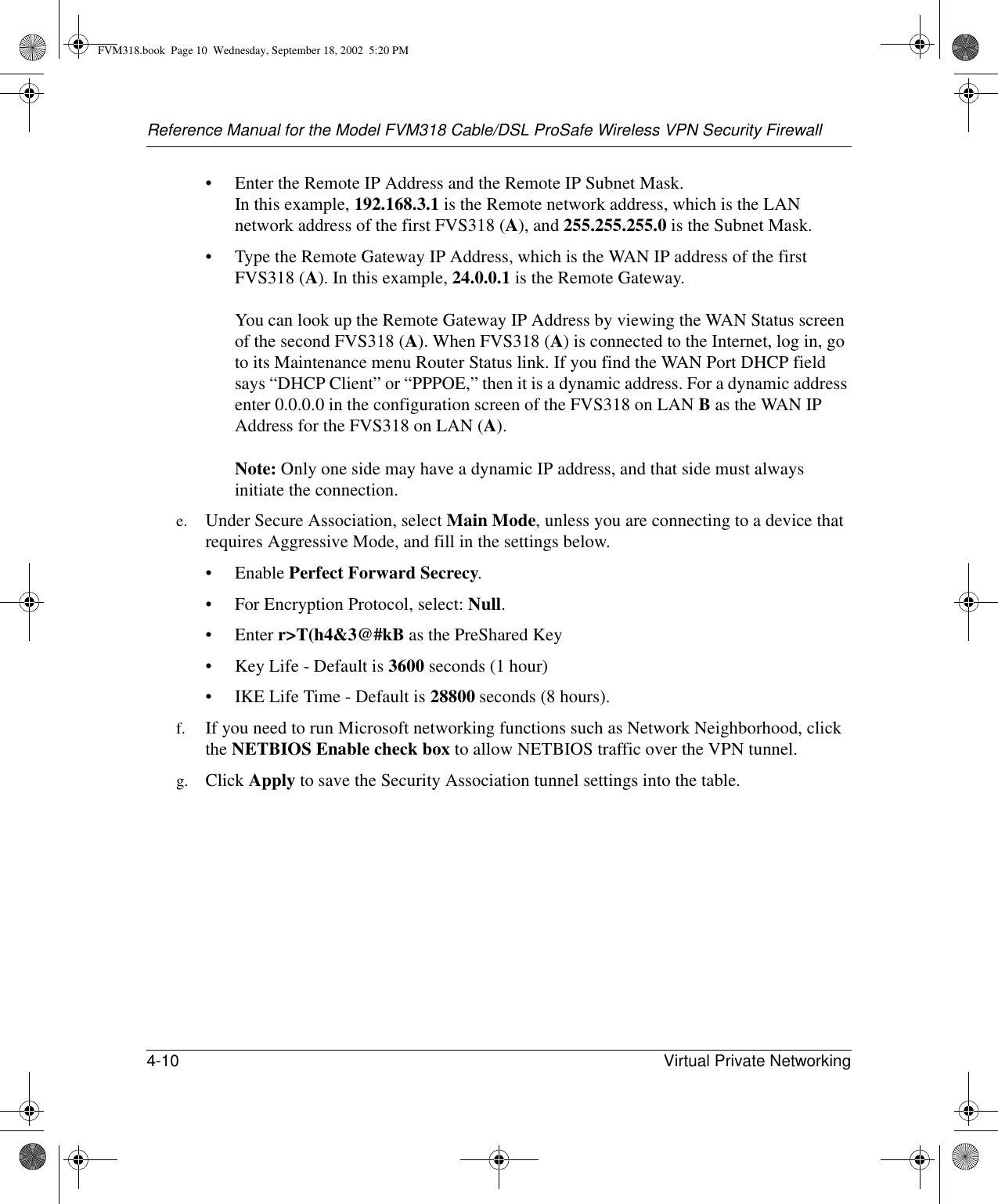 Reference Manual for the Model FVM318 Cable/DSL ProSafe Wireless VPN Security Firewall4-10 Virtual Private Networking • Enter the Remote IP Address and the Remote IP Subnet Mask. In this example, 192.168.3.1 is the Remote network address, which is the LAN network address of the first FVS318 (A), and 255.255.255.0 is the Subnet Mask.• Type the Remote Gateway IP Address, which is the WAN IP address of the first FVS318 (A). In this example, 24.0.0.1 is the Remote Gateway.  You can look up the Remote Gateway IP Address by viewing the WAN Status screen of the second FVS318 (A). When FVS318 (A) is connected to the Internet, log in, go to its Maintenance menu Router Status link. If you find the WAN Port DHCP field says “DHCP Client” or “PPPOE,” then it is a dynamic address. For a dynamic address enter 0.0.0.0 in the configuration screen of the FVS318 on LAN B as the WAN IP Address for the FVS318 on LAN (A).  Note: Only one side may have a dynamic IP address, and that side must always initiate the connection.e. Under Secure Association, select Main Mode, unless you are connecting to a device that requires Aggressive Mode, and fill in the settings below.• Enable Perfect Forward Secrecy. • For Encryption Protocol, select: Null. •Enter r&gt;T(h4&amp;3@#kB as the PreShared Key • Key Life - Default is 3600 seconds (1 hour) • IKE Life Time - Default is 28800 seconds (8 hours).f. If you need to run Microsoft networking functions such as Network Neighborhood, click the NETBIOS Enable check box to allow NETBIOS traffic over the VPN tunnel.g. Click Apply to save the Security Association tunnel settings into the table. FVM318.book  Page 10  Wednesday, September 18, 2002  5:20 PM