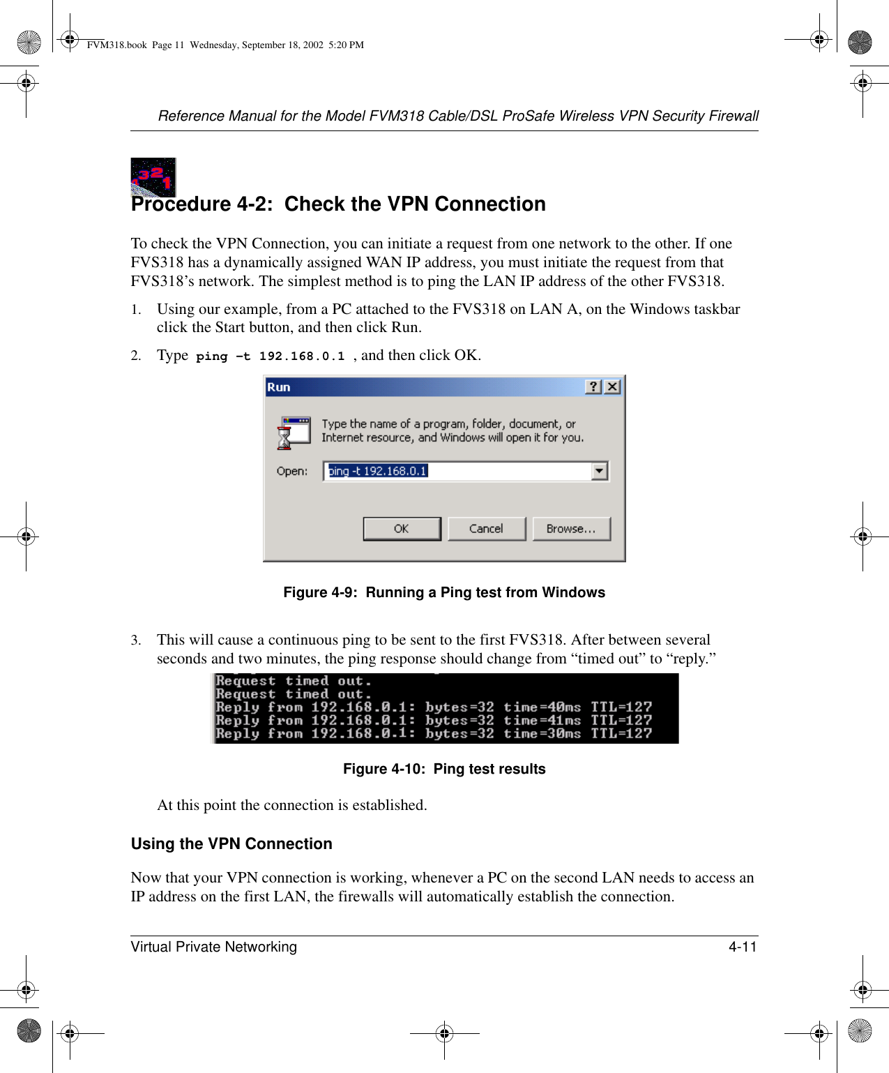 Reference Manual for the Model FVM318 Cable/DSL ProSafe Wireless VPN Security FirewallVirtual Private Networking 4-11 Procedure 4-2:  Check the VPN ConnectionTo check the VPN Connection, you can initiate a request from one network to the other. If one FVS318 has a dynamically assigned WAN IP address, you must initiate the request from that FVS318’s network. The simplest method is to ping the LAN IP address of the other FVS318. 1. Using our example, from a PC attached to the FVS318 on LAN A, on the Windows taskbar click the Start button, and then click Run.2. Type  ping -t 192.168.0.1 , and then click OK.Figure 4-9:  Running a Ping test from Windows3. This will cause a continuous ping to be sent to the first FVS318. After between several seconds and two minutes, the ping response should change from “timed out” to “reply.”Figure 4-10:  Ping test resultsAt this point the connection is established. Using the VPN ConnectionNow that your VPN connection is working, whenever a PC on the second LAN needs to access an IP address on the first LAN, the firewalls will automatically establish the connection. FVM318.book  Page 11  Wednesday, September 18, 2002  5:20 PM