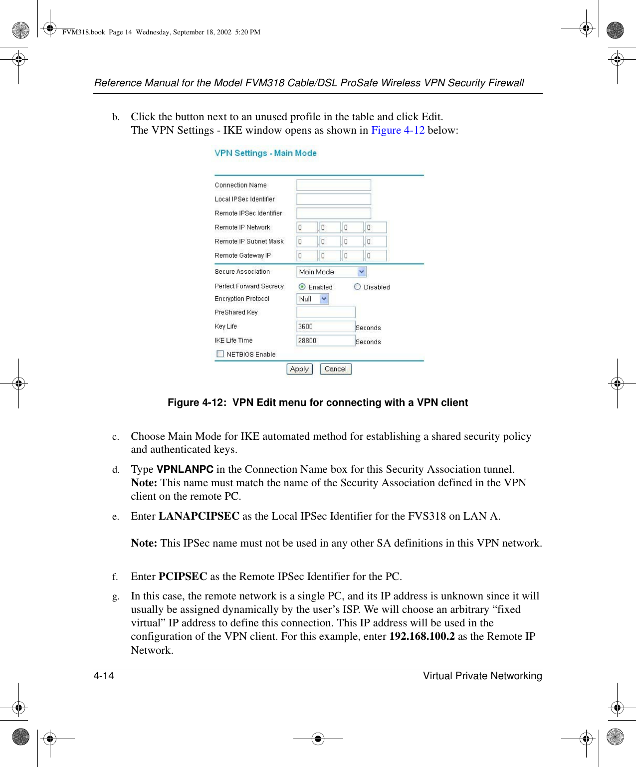 Reference Manual for the Model FVM318 Cable/DSL ProSafe Wireless VPN Security Firewall4-14 Virtual Private Networking b. Click the button next to an unused profile in the table and click Edit. The VPN Settings - IKE window opens as shown in Figure 4-12 below:Figure 4-12:  VPN Edit menu for connecting with a VPN clientc. Choose Main Mode for IKE automated method for establishing a shared security policy and authenticated keys. d. Type VPNLANPC in the Connection Name box for this Security Association tunnel. Note: This name must match the name of the Security Association defined in the VPN client on the remote PC.e. Enter LANAPCIPSEC as the Local IPSec Identifier for the FVS318 on LAN A.   Note: This IPSec name must not be used in any other SA definitions in this VPN network. f. Enter PCIPSEC as the Remote IPSec Identifier for the PC.g. In this case, the remote network is a single PC, and its IP address is unknown since it will usually be assigned dynamically by the user’s ISP. We will choose an arbitrary “fixed virtual” IP address to define this connection. This IP address will be used in the configuration of the VPN client. For this example, enter 192.168.100.2 as the Remote IP Network.FVM318.book  Page 14  Wednesday, September 18, 2002  5:20 PM