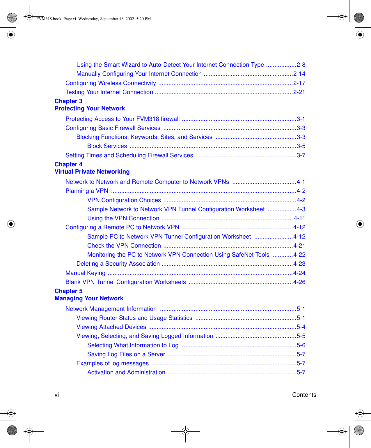  vi ContentsUsing the Smart Wizard to Auto-Detect Your Internet Connection Type ..................2-8Manually Configuring Your Internet Connection .....................................................2-14Configuring Wireless Connectivity ................................................................................2-17Testing Your Internet Connection ..................................................................................2-21Chapter 3  Protecting Your NetworkProtecting Access to Your FVM318 firewall ....................................................................3-1Configuring Basic Firewall Services  ...............................................................................3-3Blocking Functions, Keywords, Sites, and Services  ................................................3-3Block Services ...................................................................................................3-5Setting Times and Scheduling Firewall Services ............................................................3-7Chapter 4  Virtual Private NetworkingNetwork to Network and Remote Computer to Network VPNs  ......................................4-1Planning a VPN  ..............................................................................................................4-2VPN Configuration Choices ...............................................................................4-2Sample Network to Network VPN Tunnel Configuration Worksheet  .................4-3Using the VPN Connection .............................................................................. 4-11Configuring a Remote PC to Network VPN  ..................................................................4-12Sample PC to Network VPN Tunnel Configuration Worksheet  .......................4-12Check the VPN Connection .............................................................................4-21Monitoring the PC to Network VPN Connection Using SafeNet Tools  ............4-22Deleting a Security Association ..............................................................................4-23Manual Keying ..............................................................................................................4-24Blank VPN Tunnel Configuration Worksheets  ..............................................................4-26Chapter 5  Managing Your NetworkNetwork Management Information  .................................................................................5-1Viewing Router Status and Usage Statistics  ............................................................5-1Viewing Attached Devices ........................................................................................5-4Viewing, Selecting, and Saving Logged Information ................................................5-5Selecting What Information to Log  ....................................................................5-6Saving Log Files on a Server  ............................................................................5-7Examples of log messages  ......................................................................................5-7Activation and Administration  ............................................................................5-7FVM318.book  Page vi  Wednesday, September 18, 2002  5:20 PM