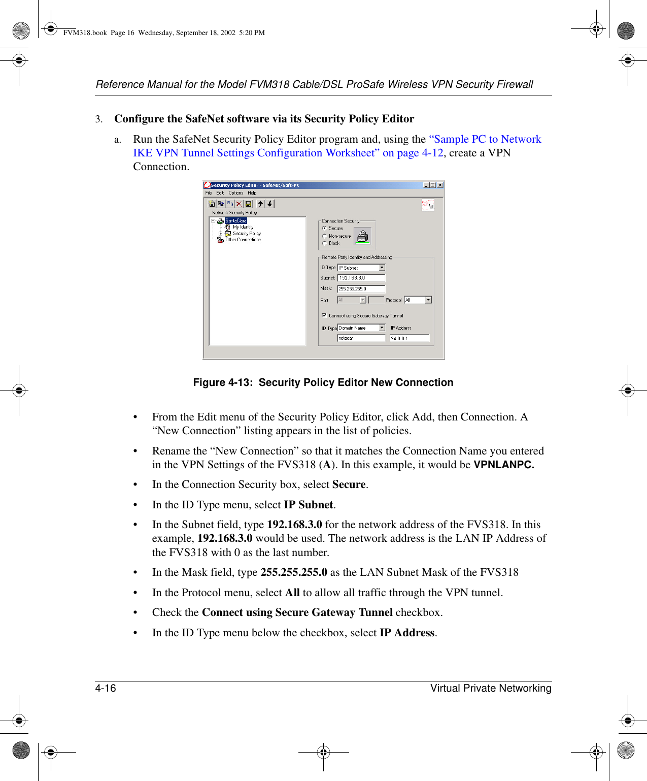 Reference Manual for the Model FVM318 Cable/DSL ProSafe Wireless VPN Security Firewall4-16 Virtual Private Networking 3. Configure the SafeNet software via its Security Policy Editora. Run the SafeNet Security Policy Editor program and, using the “Sample PC to Network IKE VPN Tunnel Settings Configuration Worksheet” on page 4-12, create a VPN Connection. Figure 4-13:  Security Policy Editor New Connection• From the Edit menu of the Security Policy Editor, click Add, then Connection. A “New Connection” listing appears in the list of policies.• Rename the “New Connection” so that it matches the Connection Name you entered in the VPN Settings of the FVS318 (A). In this example, it would be VPNLANPC.• In the Connection Security box, select Secure.• In the ID Type menu, select IP Subnet. • In the Subnet field, type 192.168.3.0 for the network address of the FVS318. In this example, 192.168.3.0 would be used. The network address is the LAN IP Address of the FVS318 with 0 as the last number.• In the Mask field, type 255.255.255.0 as the LAN Subnet Mask of the FVS318• In the Protocol menu, select All to allow all traffic through the VPN tunnel. •Check the Connect using Secure Gateway Tunnel checkbox. • In the ID Type menu below the checkbox, select IP Address. FVM318.book  Page 16  Wednesday, September 18, 2002  5:20 PM