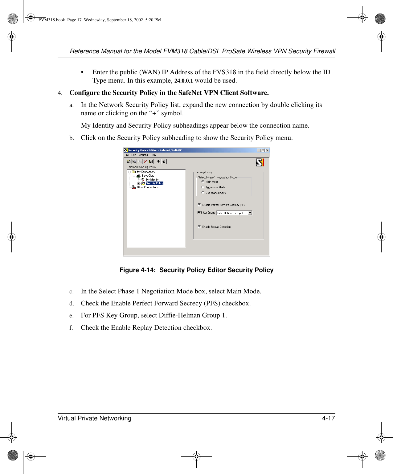 Reference Manual for the Model FVM318 Cable/DSL ProSafe Wireless VPN Security FirewallVirtual Private Networking 4-17 • Enter the public (WAN) IP Address of the FVS318 in the field directly below the ID Type menu. In this example, 24.0.0.1 would be used.4. Configure the Security Policy in the SafeNet VPN Client Software.a. In the Network Security Policy list, expand the new connection by double clicking its name or clicking on the “+” symbol.My Identity and Security Policy subheadings appear below the connection name.b. Click on the Security Policy subheading to show the Security Policy menu.Figure 4-14:  Security Policy Editor Security Policyc. In the Select Phase 1 Negotiation Mode box, select Main Mode. d. Check the Enable Perfect Forward Secrecy (PFS) checkbox.e. For PFS Key Group, select Diffie-Helman Group 1.f. Check the Enable Replay Detection checkbox.FVM318.book  Page 17  Wednesday, September 18, 2002  5:20 PM