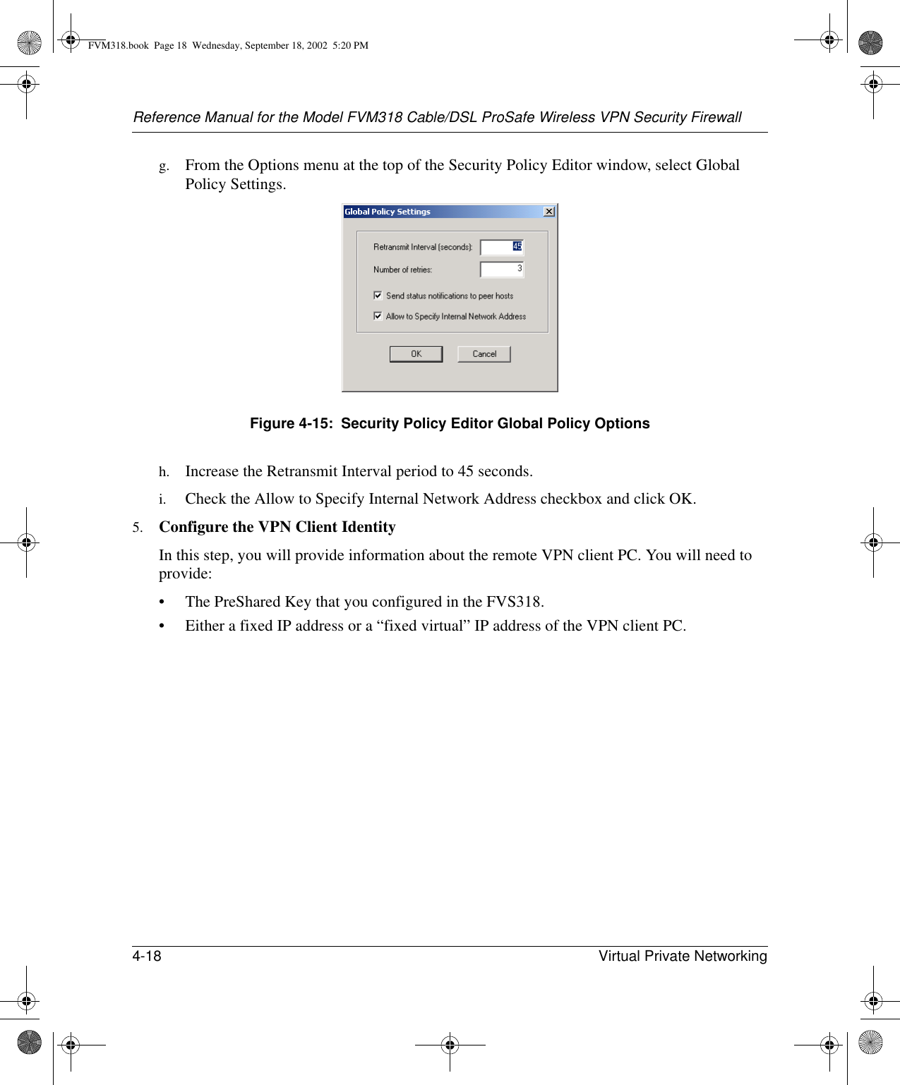 Reference Manual for the Model FVM318 Cable/DSL ProSafe Wireless VPN Security Firewall4-18 Virtual Private Networking g. From the Options menu at the top of the Security Policy Editor window, select Global Policy Settings.Figure 4-15:  Security Policy Editor Global Policy Optionsh. Increase the Retransmit Interval period to 45 seconds.i. Check the Allow to Specify Internal Network Address checkbox and click OK.5. Configure the VPN Client Identity In this step, you will provide information about the remote VPN client PC. You will need to provide:• The PreShared Key that you configured in the FVS318.• Either a fixed IP address or a “fixed virtual” IP address of the VPN client PC.FVM318.book  Page 18  Wednesday, September 18, 2002  5:20 PM