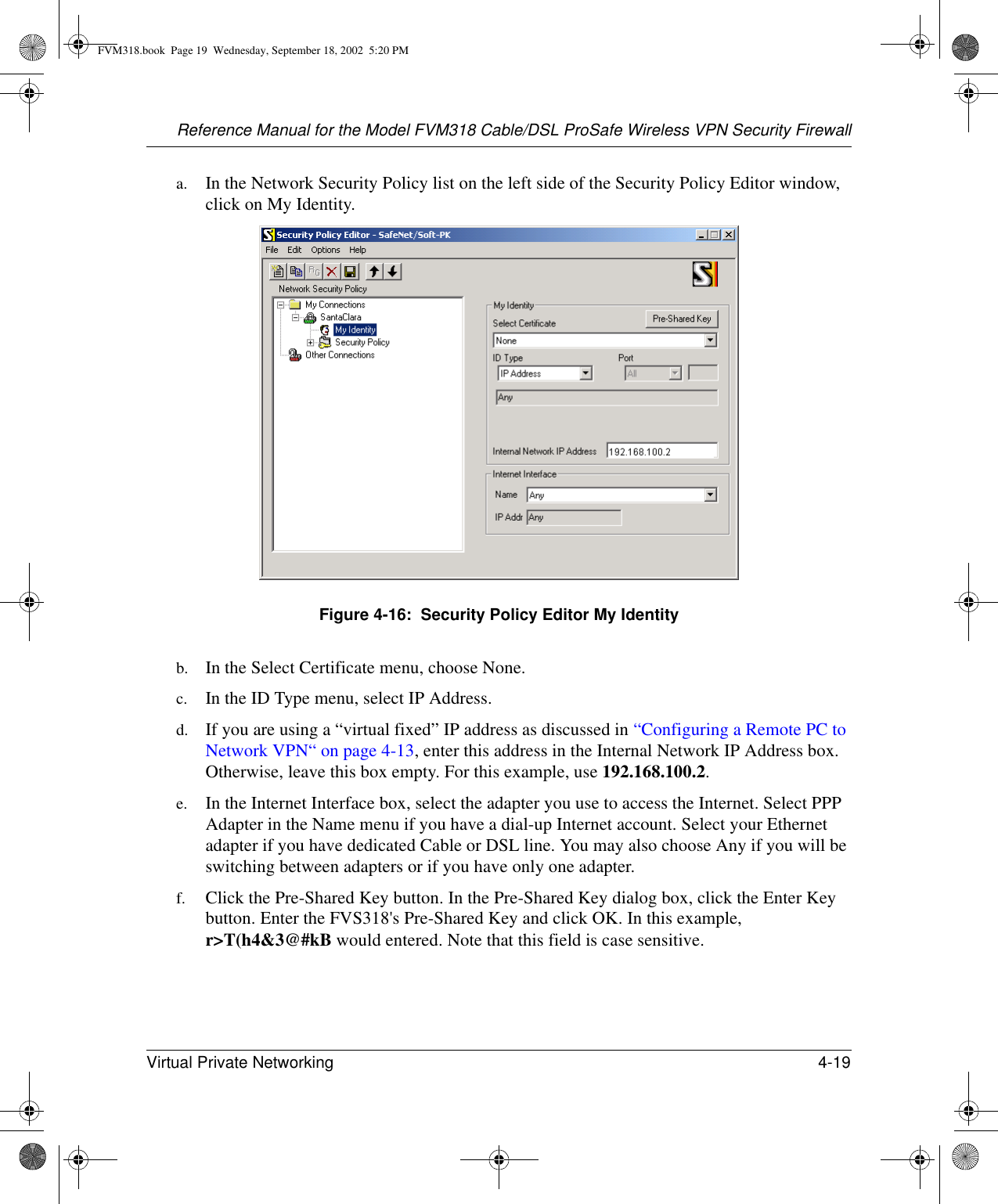 Reference Manual for the Model FVM318 Cable/DSL ProSafe Wireless VPN Security FirewallVirtual Private Networking 4-19 a. In the Network Security Policy list on the left side of the Security Policy Editor window, click on My Identity. Figure 4-16:  Security Policy Editor My Identityb. In the Select Certificate menu, choose None. c. In the ID Type menu, select IP Address. d. If you are using a “virtual fixed” IP address as discussed in “Configuring a Remote PC to Network VPN“ on page 4-13, enter this address in the Internal Network IP Address box. Otherwise, leave this box empty. For this example, use 192.168.100.2.e. In the Internet Interface box, select the adapter you use to access the Internet. Select PPP Adapter in the Name menu if you have a dial-up Internet account. Select your Ethernet adapter if you have dedicated Cable or DSL line. You may also choose Any if you will be switching between adapters or if you have only one adapter. f. Click the Pre-Shared Key button. In the Pre-Shared Key dialog box, click the Enter Key button. Enter the FVS318&apos;s Pre-Shared Key and click OK. In this example, r&gt;T(h4&amp;3@#kB would entered. Note that this field is case sensitive.FVM318.book  Page 19  Wednesday, September 18, 2002  5:20 PM