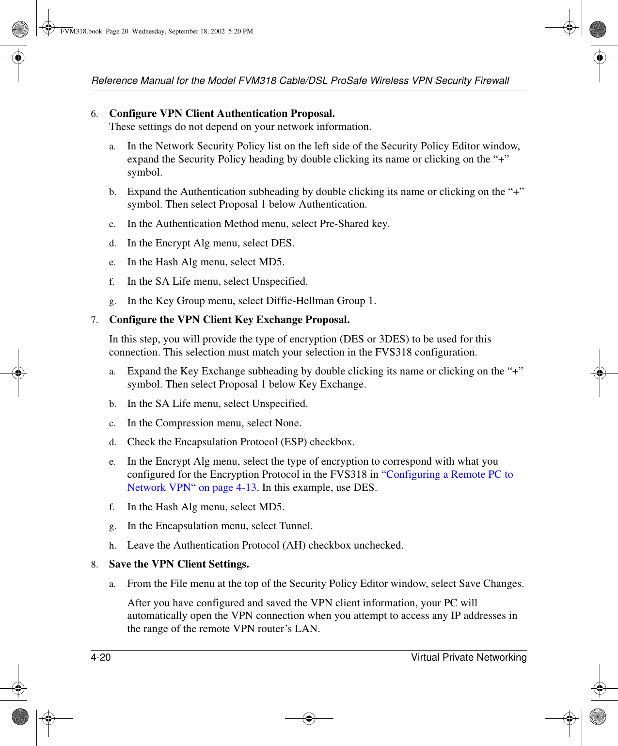 Reference Manual for the Model FVM318 Cable/DSL ProSafe Wireless VPN Security Firewall4-20 Virtual Private Networking 6. Configure VPN Client Authentication Proposal.  These settings do not depend on your network information.a. In the Network Security Policy list on the left side of the Security Policy Editor window, expand the Security Policy heading by double clicking its name or clicking on the “+” symbol.b. Expand the Authentication subheading by double clicking its name or clicking on the “+” symbol. Then select Proposal 1 below Authentication. c. In the Authentication Method menu, select Pre-Shared key. d. In the Encrypt Alg menu, select DES. e. In the Hash Alg menu, select MD5. f. In the SA Life menu, select Unspecified. g. In the Key Group menu, select Diffie-Hellman Group 1. 7. Configure the VPN Client Key Exchange Proposal. In this step, you will provide the type of encryption (DES or 3DES) to be used for this connection. This selection must match your selection in the FVS318 configuration.a. Expand the Key Exchange subheading by double clicking its name or clicking on the “+” symbol. Then select Proposal 1 below Key Exchange. b. In the SA Life menu, select Unspecified. c. In the Compression menu, select None. d. Check the Encapsulation Protocol (ESP) checkbox. e. In the Encrypt Alg menu, select the type of encryption to correspond with what you configured for the Encryption Protocol in the FVS318 in “Configuring a Remote PC to Network VPN“ on page 4-13. In this example, use DES.f. In the Hash Alg menu, select MD5. g. In the Encapsulation menu, select Tunnel. h. Leave the Authentication Protocol (AH) checkbox unchecked. 8. Save the VPN Client Settings. a. From the File menu at the top of the Security Policy Editor window, select Save Changes. After you have configured and saved the VPN client information, your PC will automatically open the VPN connection when you attempt to access any IP addresses in the range of the remote VPN router’s LAN.FVM318.book  Page 20  Wednesday, September 18, 2002  5:20 PM