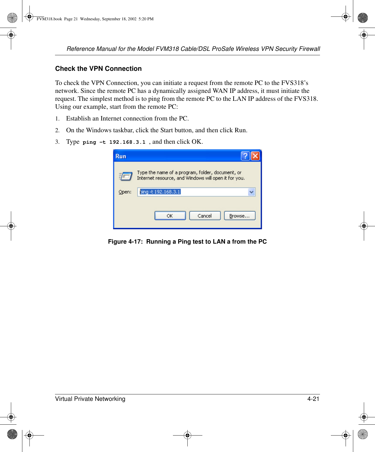 Reference Manual for the Model FVM318 Cable/DSL ProSafe Wireless VPN Security FirewallVirtual Private Networking 4-21 Check the VPN ConnectionTo check the VPN Connection, you can initiate a request from the remote PC to the FVS318’s network. Since the remote PC has a dynamically assigned WAN IP address, it must initiate the request. The simplest method is to ping from the remote PC to the LAN IP address of the FVS318. Using our example, start from the remote PC:1. Establish an Internet connection from the PC.2. On the Windows taskbar, click the Start button, and then click Run.3. Type  ping -t 192.168.3.1 , and then click OK.Figure 4-17:  Running a Ping test to LAN a from the PCFVM318.book  Page 21  Wednesday, September 18, 2002  5:20 PM