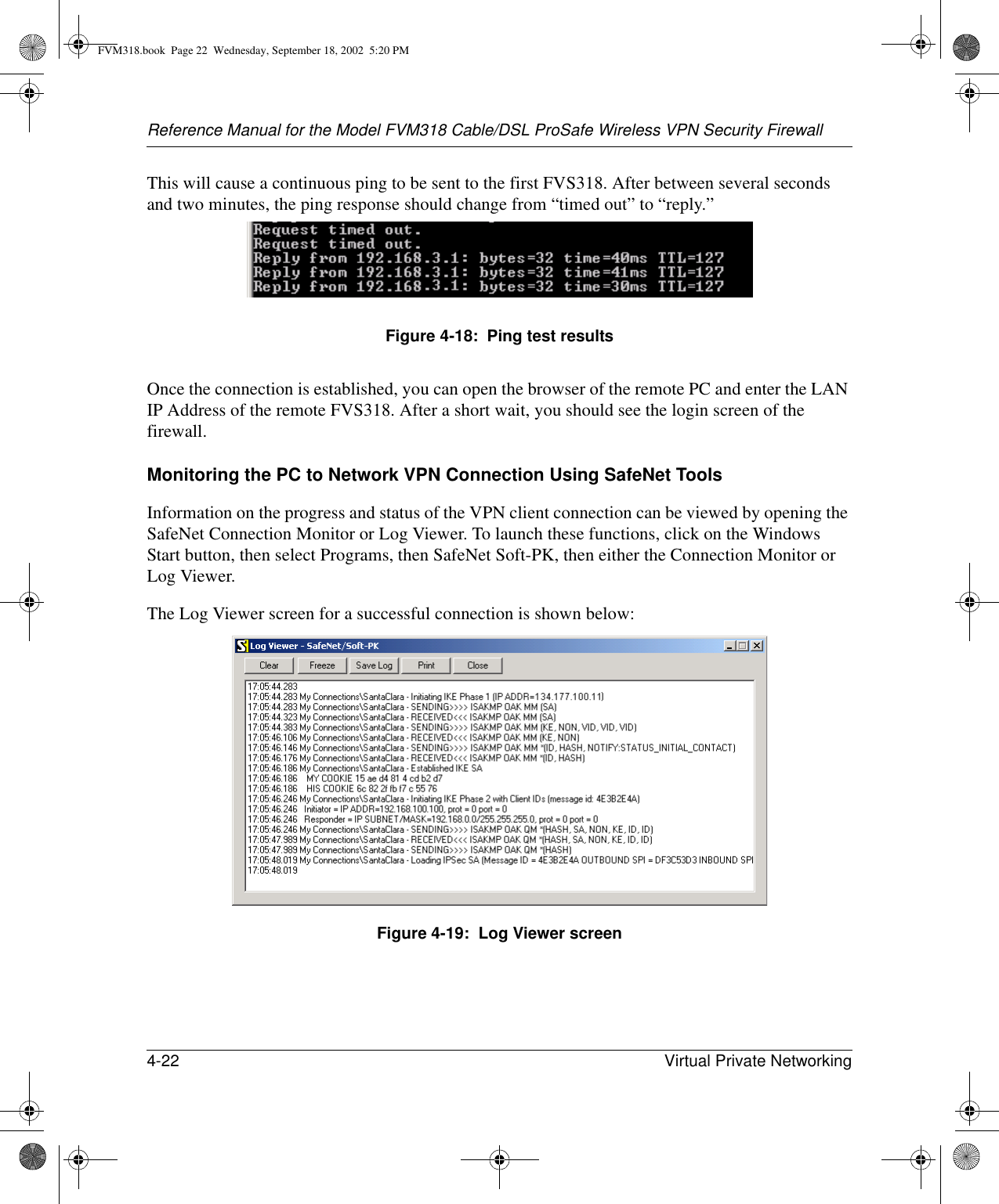 Reference Manual for the Model FVM318 Cable/DSL ProSafe Wireless VPN Security Firewall4-22 Virtual Private Networking This will cause a continuous ping to be sent to the first FVS318. After between several seconds and two minutes, the ping response should change from “timed out” to “reply.”Figure 4-18:  Ping test resultsOnce the connection is established, you can open the browser of the remote PC and enter the LAN IP Address of the remote FVS318. After a short wait, you should see the login screen of the firewall.Monitoring the PC to Network VPN Connection Using SafeNet ToolsInformation on the progress and status of the VPN client connection can be viewed by opening the SafeNet Connection Monitor or Log Viewer. To launch these functions, click on the Windows Start button, then select Programs, then SafeNet Soft-PK, then either the Connection Monitor or Log Viewer.The Log Viewer screen for a successful connection is shown below:Figure 4-19:  Log Viewer screenFVM318.book  Page 22  Wednesday, September 18, 2002  5:20 PM