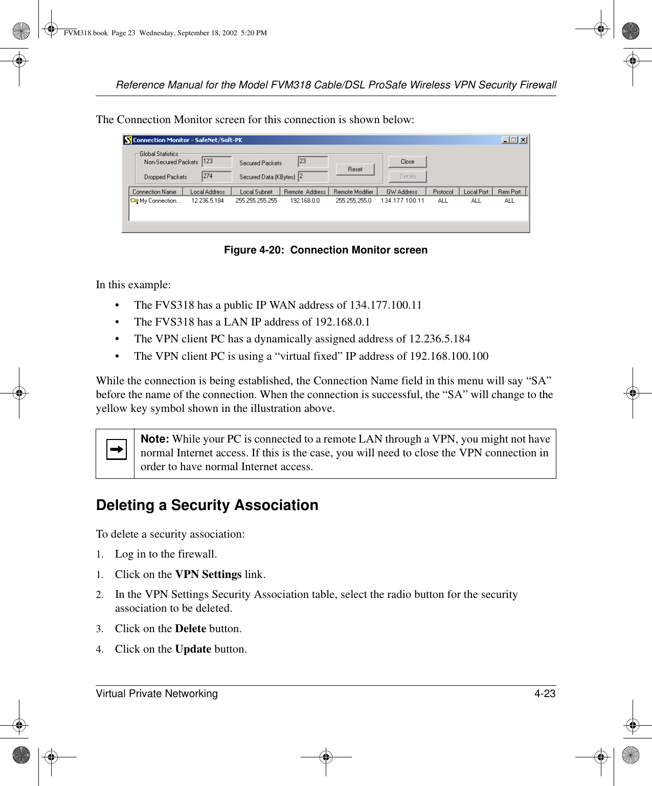 Reference Manual for the Model FVM318 Cable/DSL ProSafe Wireless VPN Security FirewallVirtual Private Networking 4-23 The Connection Monitor screen for this connection is shown below:Figure 4-20:  Connection Monitor screenIn this example:• The FVS318 has a public IP WAN address of 134.177.100.11• The FVS318 has a LAN IP address of 192.168.0.1• The VPN client PC has a dynamically assigned address of 12.236.5.184• The VPN client PC is using a “virtual fixed” IP address of 192.168.100.100While the connection is being established, the Connection Name field in this menu will say “SA” before the name of the connection. When the connection is successful, the “SA” will change to the yellow key symbol shown in the illustration above.Deleting a Security AssociationTo delete a security association:1. Log in to the firewall.1. Click on the VPN Settings link.2. In the VPN Settings Security Association table, select the radio button for the security association to be deleted.3. Click on the Delete button.4. Click on the Update button.Note: While your PC is connected to a remote LAN through a VPN, you might not have normal Internet access. If this is the case, you will need to close the VPN connection in order to have normal Internet access.FVM318.book  Page 23  Wednesday, September 18, 2002  5:20 PM