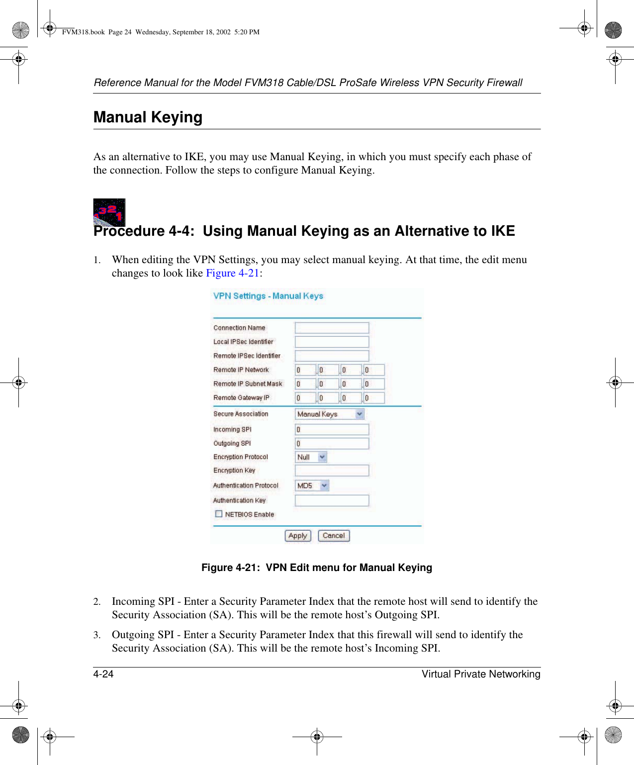 Reference Manual for the Model FVM318 Cable/DSL ProSafe Wireless VPN Security Firewall4-24 Virtual Private Networking Manual KeyingAs an alternative to IKE, you may use Manual Keying, in which you must specify each phase of the connection. Follow the steps to configure Manual Keying.Procedure 4-4:  Using Manual Keying as an Alternative to IKE1. When editing the VPN Settings, you may select manual keying. At that time, the edit menu changes to look like Figure 4-21:Figure 4-21:  VPN Edit menu for Manual Keying2. Incoming SPI - Enter a Security Parameter Index that the remote host will send to identify the Security Association (SA). This will be the remote host’s Outgoing SPI.3. Outgoing SPI - Enter a Security Parameter Index that this firewall will send to identify the Security Association (SA). This will be the remote host’s Incoming SPI.FVM318.book  Page 24  Wednesday, September 18, 2002  5:20 PM