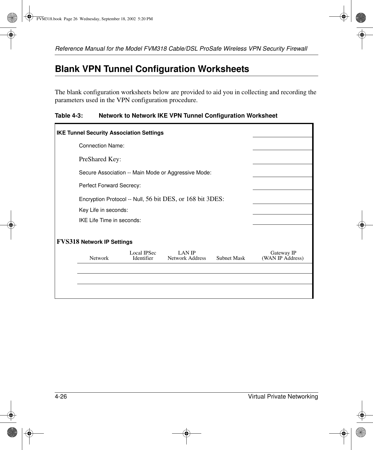 Reference Manual for the Model FVM318 Cable/DSL ProSafe Wireless VPN Security Firewall4-26 Virtual Private Networking Blank VPN Tunnel Configuration WorksheetsThe blank configuration worksheets below are provided to aid you in collecting and recording the parameters used in the VPN configuration procedure. Table 4-3: Network to Network IKE VPN Tunnel Configuration WorksheetIKE Tunnel Security Association SettingsConnection Name:PreShared Key:Secure Association -- Main Mode or Aggressive Mode:Perfect Forward Secrecy:Encryption Protocol -- Null, 56 bit DES, or 168 bit 3DES:Key Life in seconds:IKE Life Time in seconds:FVS318 Network IP SettingsNetwork Local IPSec Identifier LAN IP Network Address Subnet Mask  Gateway IP (WAN IP Address)FVM318.book  Page 26  Wednesday, September 18, 2002  5:20 PM