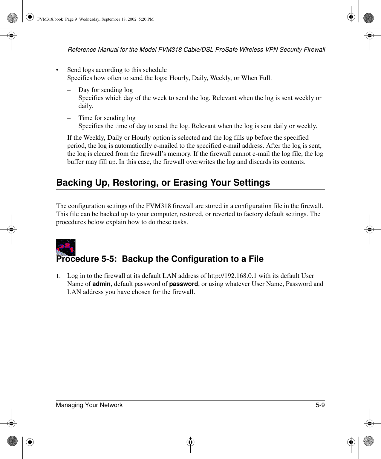 Reference Manual for the Model FVM318 Cable/DSL ProSafe Wireless VPN Security FirewallManaging Your Network 5-9 • Send logs according to this schedule Specifies how often to send the logs: Hourly, Daily, Weekly, or When Full. – Day for sending log Specifies which day of the week to send the log. Relevant when the log is sent weekly or daily.– Time for sending log  Specifies the time of day to send the log. Relevant when the log is sent daily or weekly.If the Weekly, Daily or Hourly option is selected and the log fills up before the specified period, the log is automatically e-mailed to the specified e-mail address. After the log is sent, the log is cleared from the firewall’s memory. If the firewall cannot e-mail the log file, the log buffer may fill up. In this case, the firewall overwrites the log and discards its contents.Backing Up, Restoring, or Erasing Your SettingsThe configuration settings of the FVM318 firewall are stored in a configuration file in the firewall. This file can be backed up to your computer, restored, or reverted to factory default settings. The procedures below explain how to do these tasks.Procedure 5-5:  Backup the Configuration to a File1. Log in to the firewall at its default LAN address of http://192.168.0.1 with its default User Name of admin, default password of password, or using whatever User Name, Password and LAN address you have chosen for the firewall.FVM318.book  Page 9  Wednesday, September 18, 2002  5:20 PM