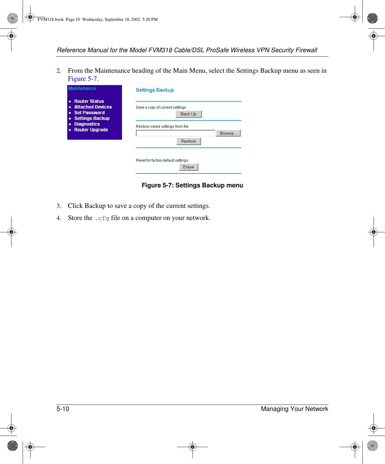 Reference Manual for the Model FVM318 Cable/DSL ProSafe Wireless VPN Security Firewall5-10 Managing Your Network 2. From the Maintenance heading of the Main Menu, select the Settings Backup menu as seen in Figure 5-7. Figure 5-7: Settings Backup menu3. Click Backup to save a copy of the current settings.4. Store the .cfg file on a computer on your network.FVM318.book  Page 10  Wednesday, September 18, 2002  5:20 PM