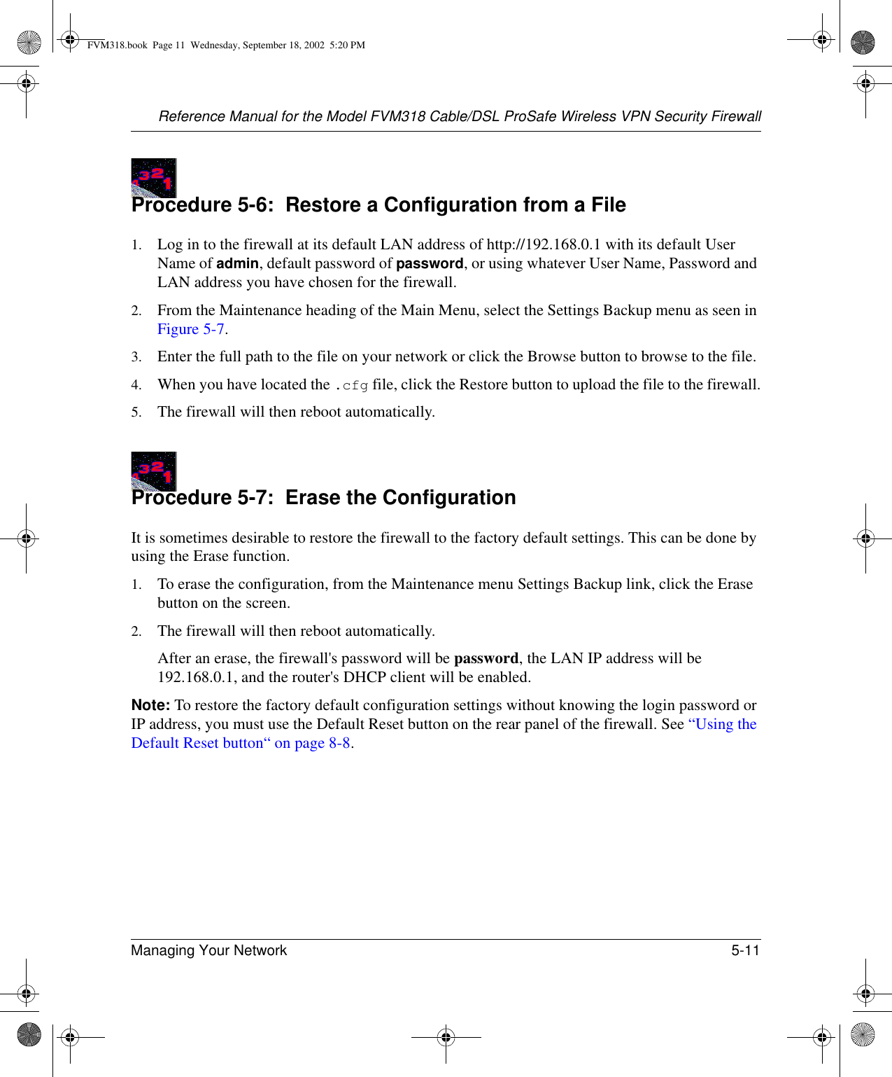 Reference Manual for the Model FVM318 Cable/DSL ProSafe Wireless VPN Security FirewallManaging Your Network 5-11 Procedure 5-6:  Restore a Configuration from a File1. Log in to the firewall at its default LAN address of http://192.168.0.1 with its default User Name of admin, default password of password, or using whatever User Name, Password and LAN address you have chosen for the firewall.2. From the Maintenance heading of the Main Menu, select the Settings Backup menu as seen in Figure 5-7.3. Enter the full path to the file on your network or click the Browse button to browse to the file. 4. When you have located the .cfg file, click the Restore button to upload the file to the firewall.5. The firewall will then reboot automatically.Procedure 5-7:  Erase the ConfigurationIt is sometimes desirable to restore the firewall to the factory default settings. This can be done by using the Erase function. 1. To erase the configuration, from the Maintenance menu Settings Backup link, click the Erase button on the screen.2. The firewall will then reboot automatically.After an erase, the firewall&apos;s password will be password, the LAN IP address will be 192.168.0.1, and the router&apos;s DHCP client will be enabled.Note: To restore the factory default configuration settings without knowing the login password or IP address, you must use the Default Reset button on the rear panel of the firewall. See “Using the Default Reset button“ on page 8-8.FVM318.book  Page 11  Wednesday, September 18, 2002  5:20 PM