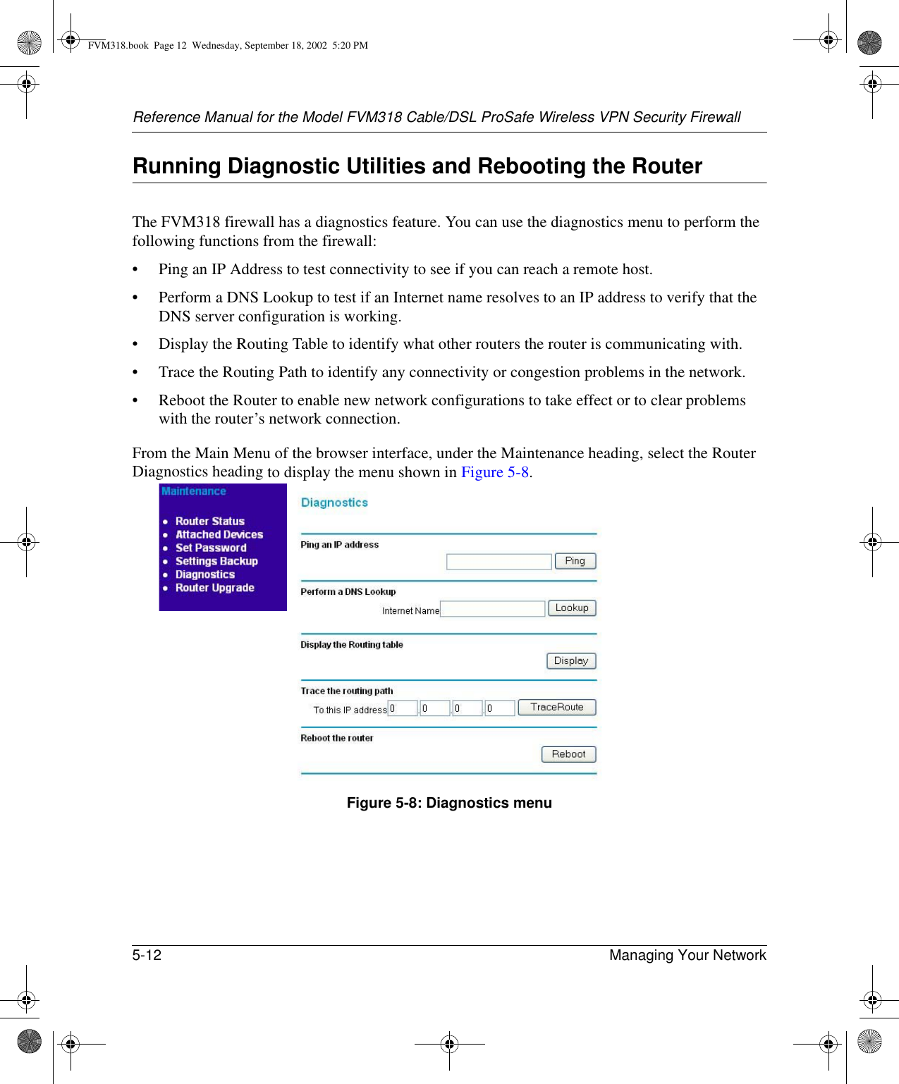 Reference Manual for the Model FVM318 Cable/DSL ProSafe Wireless VPN Security Firewall5-12 Managing Your Network Running Diagnostic Utilities and Rebooting the RouterThe FVM318 firewall has a diagnostics feature. You can use the diagnostics menu to perform the following functions from the firewall:• Ping an IP Address to test connectivity to see if you can reach a remote host.• Perform a DNS Lookup to test if an Internet name resolves to an IP address to verify that the DNS server configuration is working.• Display the Routing Table to identify what other routers the router is communicating with.• Trace the Routing Path to identify any connectivity or congestion problems in the network.• Reboot the Router to enable new network configurations to take effect or to clear problems with the router’s network connection.From the Main Menu of the browser interface, under the Maintenance heading, select the Router Diagnostics heading to display the menu shown in Figure 5-8. Figure 5-8: Diagnostics menuFVM318.book  Page 12  Wednesday, September 18, 2002  5:20 PM