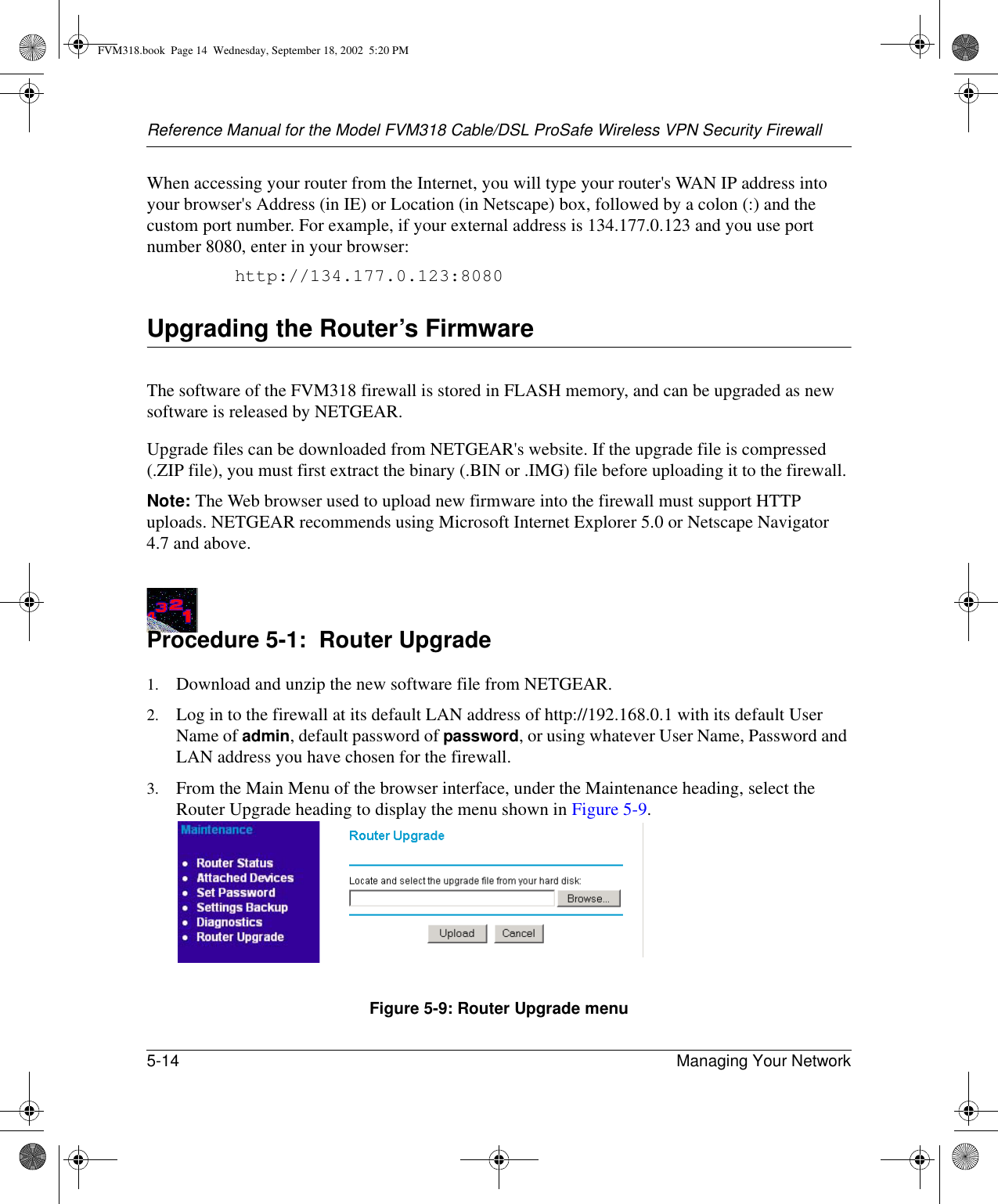 Reference Manual for the Model FVM318 Cable/DSL ProSafe Wireless VPN Security Firewall5-14 Managing Your Network When accessing your router from the Internet, you will type your router&apos;s WAN IP address into your browser&apos;s Address (in IE) or Location (in Netscape) box, followed by a colon (:) and the custom port number. For example, if your external address is 134.177.0.123 and you use port number 8080, enter in your browser:http://134.177.0.123:8080Upgrading the Router’s FirmwareThe software of the FVM318 firewall is stored in FLASH memory, and can be upgraded as new software is released by NETGEAR. Upgrade files can be downloaded from NETGEAR&apos;s website. If the upgrade file is compressed (.ZIP file), you must first extract the binary (.BIN or .IMG) file before uploading it to the firewall. Note: The Web browser used to upload new firmware into the firewall must support HTTP uploads. NETGEAR recommends using Microsoft Internet Explorer 5.0 or Netscape Navigator 4.7 and above. Procedure 5-1:  Router Upgrade1. Download and unzip the new software file from NETGEAR. 2. Log in to the firewall at its default LAN address of http://192.168.0.1 with its default User Name of admin, default password of password, or using whatever User Name, Password and LAN address you have chosen for the firewall.3. From the Main Menu of the browser interface, under the Maintenance heading, select the Router Upgrade heading to display the menu shown in Figure 5-9. Figure 5-9: Router Upgrade menuFVM318.book  Page 14  Wednesday, September 18, 2002  5:20 PM