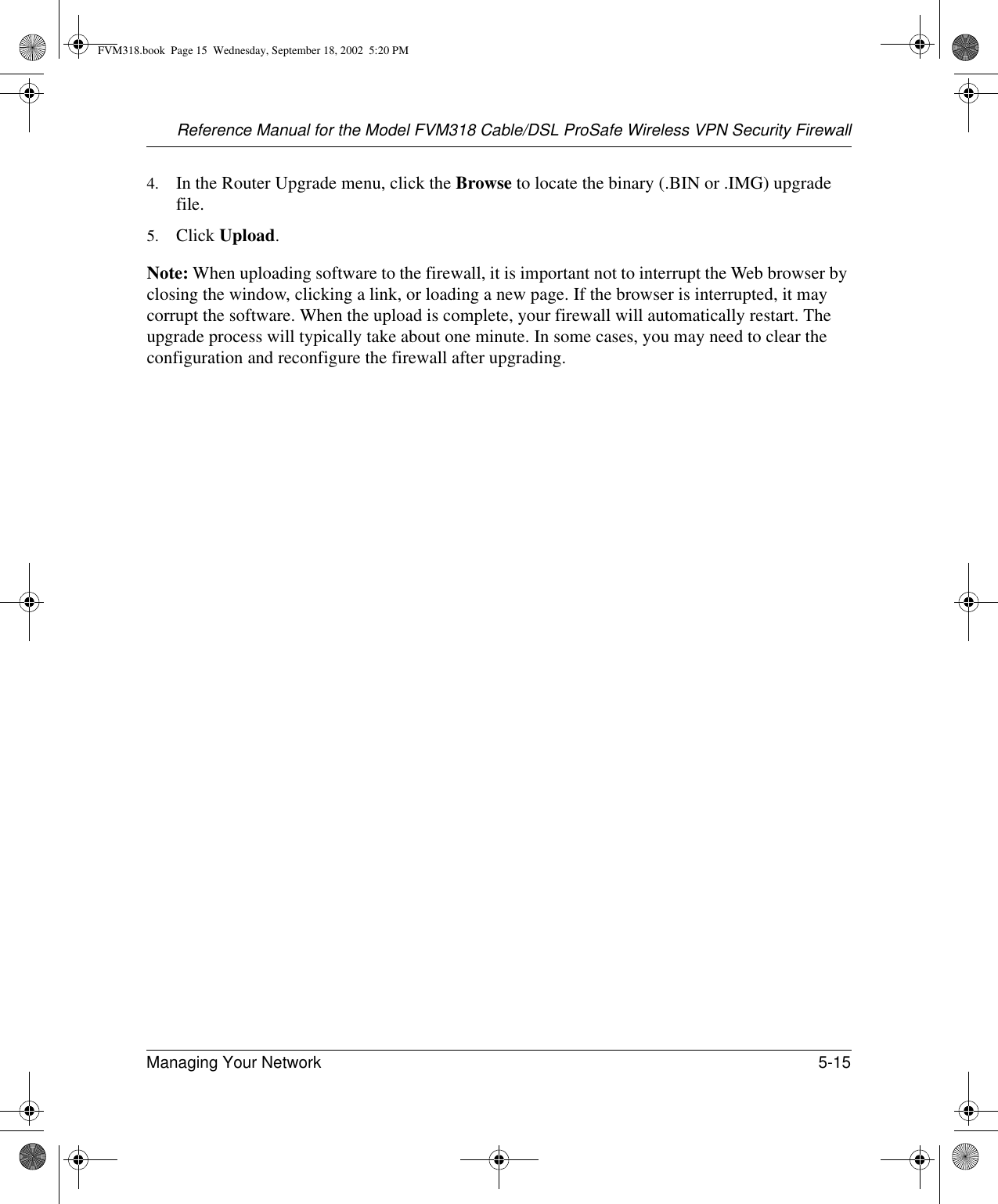 Reference Manual for the Model FVM318 Cable/DSL ProSafe Wireless VPN Security FirewallManaging Your Network 5-15 4. In the Router Upgrade menu, click the Browse to locate the binary (.BIN or .IMG) upgrade file.5. Click Upload.Note: When uploading software to the firewall, it is important not to interrupt the Web browser by closing the window, clicking a link, or loading a new page. If the browser is interrupted, it may corrupt the software. When the upload is complete, your firewall will automatically restart. The upgrade process will typically take about one minute. In some cases, you may need to clear the configuration and reconfigure the firewall after upgrading.FVM318.book  Page 15  Wednesday, September 18, 2002  5:20 PM