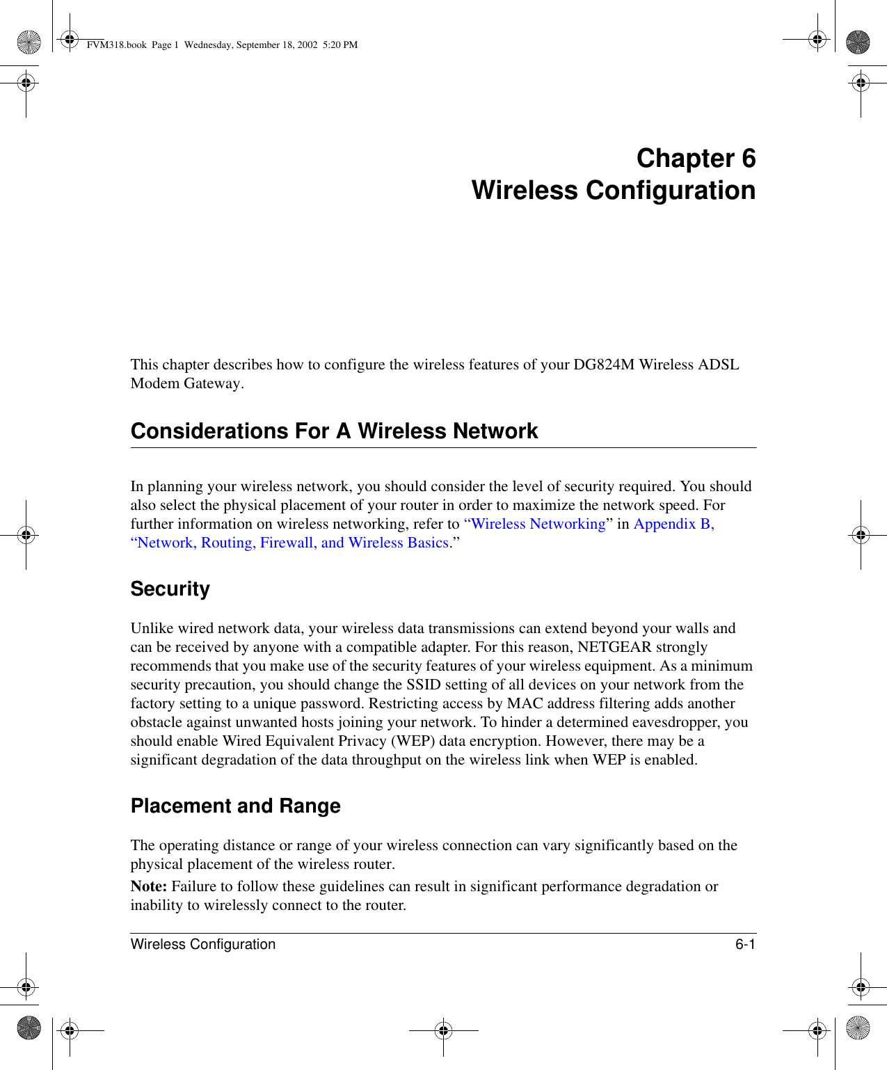 Wireless Configuration 6-1 Chapter 6 Wireless ConfigurationThis chapter describes how to configure the wireless features of your DG824M Wireless ADSL Modem Gateway.Considerations For A Wireless NetworkIn planning your wireless network, you should consider the level of security required. You should also select the physical placement of your router in order to maximize the network speed. For further information on wireless networking, refer to “Wireless Networking” in Appendix B, “Network, Routing, Firewall, and Wireless Basics.”Security Unlike wired network data, your wireless data transmissions can extend beyond your walls and can be received by anyone with a compatible adapter. For this reason, NETGEAR strongly recommends that you make use of the security features of your wireless equipment. As a minimum security precaution, you should change the SSID setting of all devices on your network from the factory setting to a unique password. Restricting access by MAC address filtering adds another obstacle against unwanted hosts joining your network. To hinder a determined eavesdropper, you should enable Wired Equivalent Privacy (WEP) data encryption. However, there may be a significant degradation of the data throughput on the wireless link when WEP is enabled. Placement and RangeThe operating distance or range of your wireless connection can vary significantly based on the physical placement of the wireless router. Note: Failure to follow these guidelines can result in significant performance degradation or inability to wirelessly connect to the router. FVM318.book  Page 1  Wednesday, September 18, 2002  5:20 PM