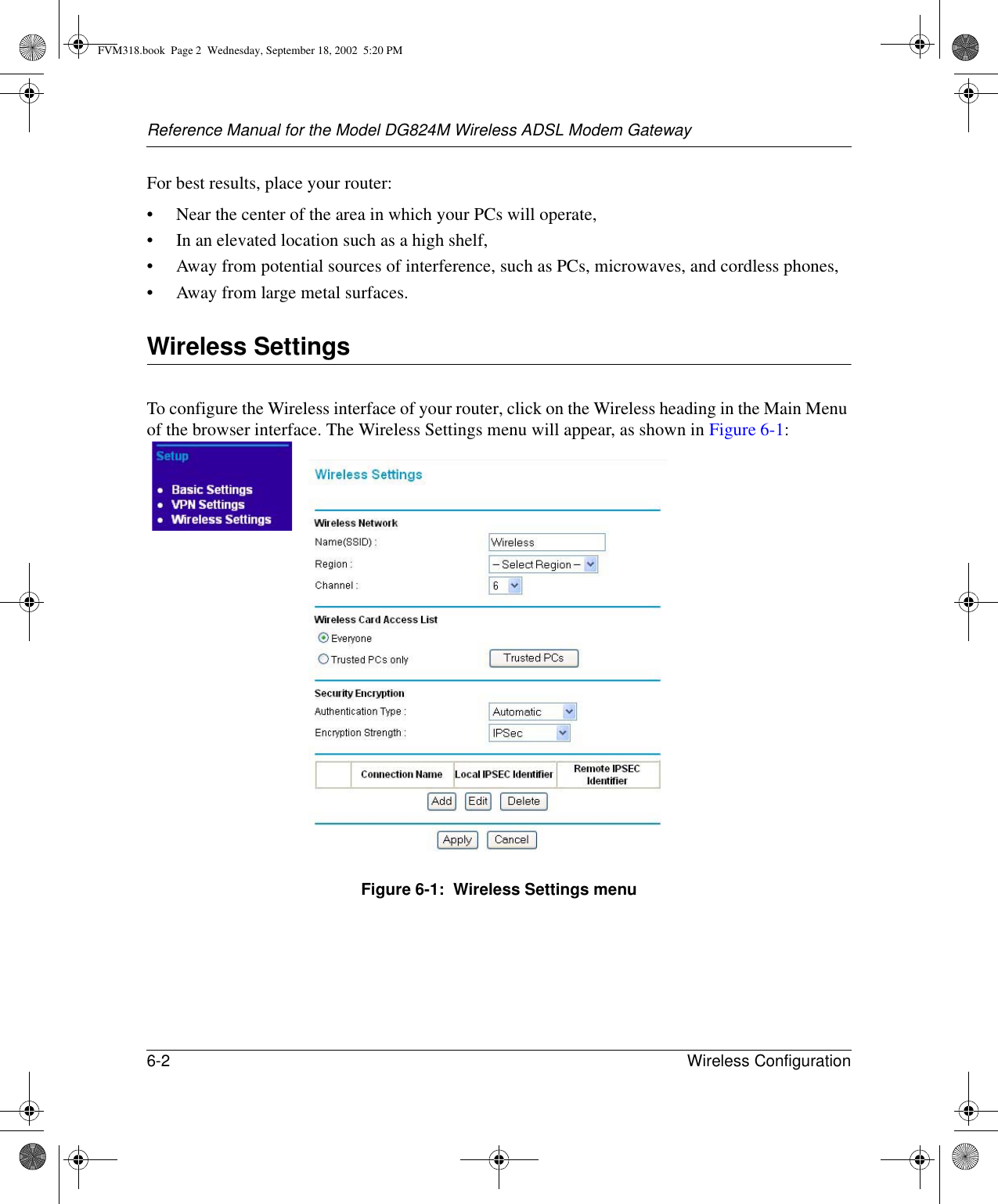 Reference Manual for the Model DG824M Wireless ADSL Modem Gateway6-2 Wireless Configuration For best results, place your router:• Near the center of the area in which your PCs will operate,• In an elevated location such as a high shelf,• Away from potential sources of interference, such as PCs, microwaves, and cordless phones,• Away from large metal surfaces.Wireless SettingsTo configure the Wireless interface of your router, click on the Wireless heading in the Main Menu of the browser interface. The Wireless Settings menu will appear, as shown in Figure 6-1:Figure 6-1:  Wireless Settings menuFVM318.book  Page 2  Wednesday, September 18, 2002  5:20 PM