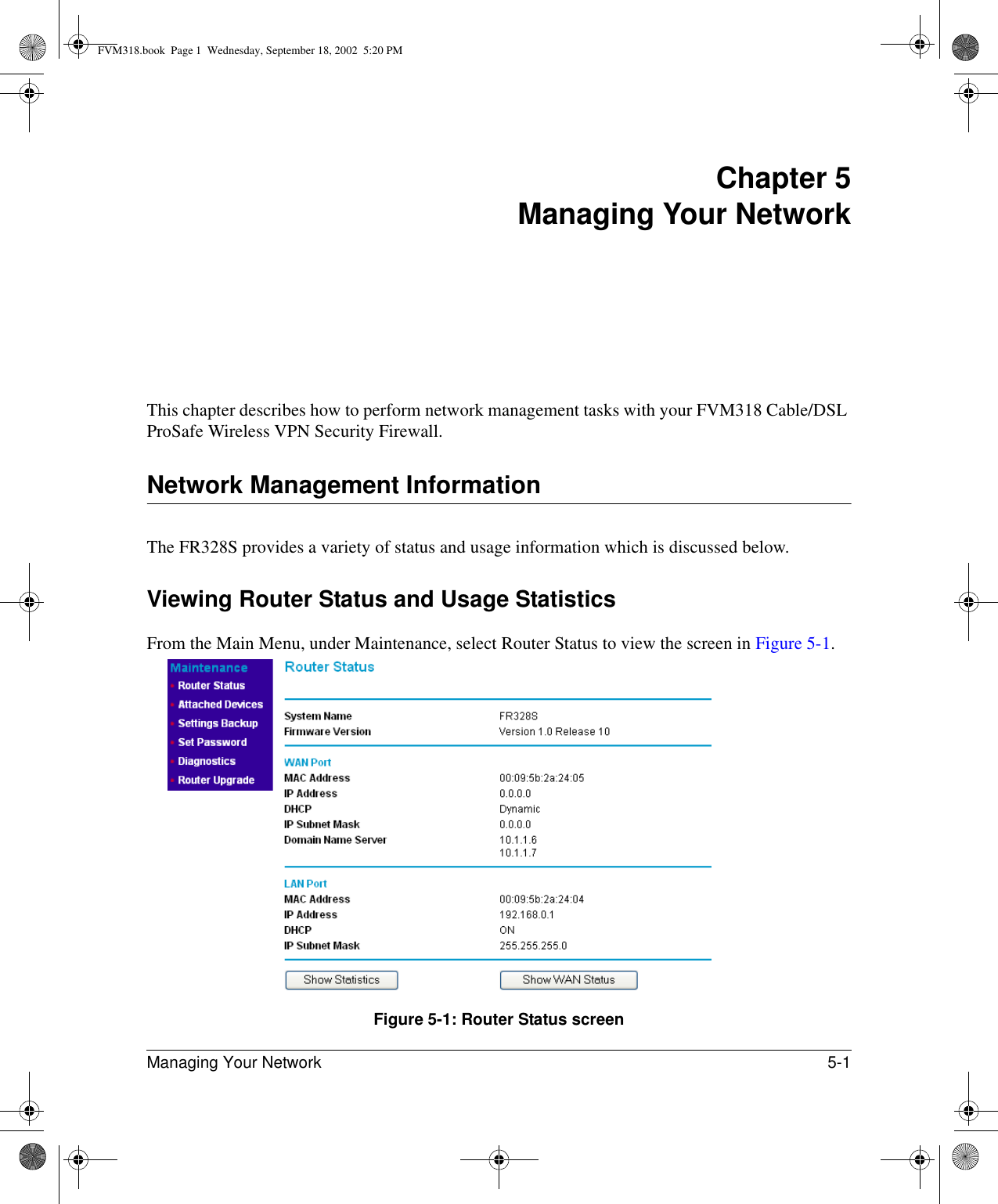 Managing Your Network 5-1 Chapter 5 Managing Your Network This chapter describes how to perform network management tasks with your FVM318 Cable/DSL ProSafe Wireless VPN Security Firewall. Network Management InformationThe FR328S provides a variety of status and usage information which is discussed below. Viewing Router Status and Usage StatisticsFrom the Main Menu, under Maintenance, select Router Status to view the screen in Figure 5-1.Figure 5-1: Router Status screenFVM318.book  Page 1  Wednesday, September 18, 2002  5:20 PM