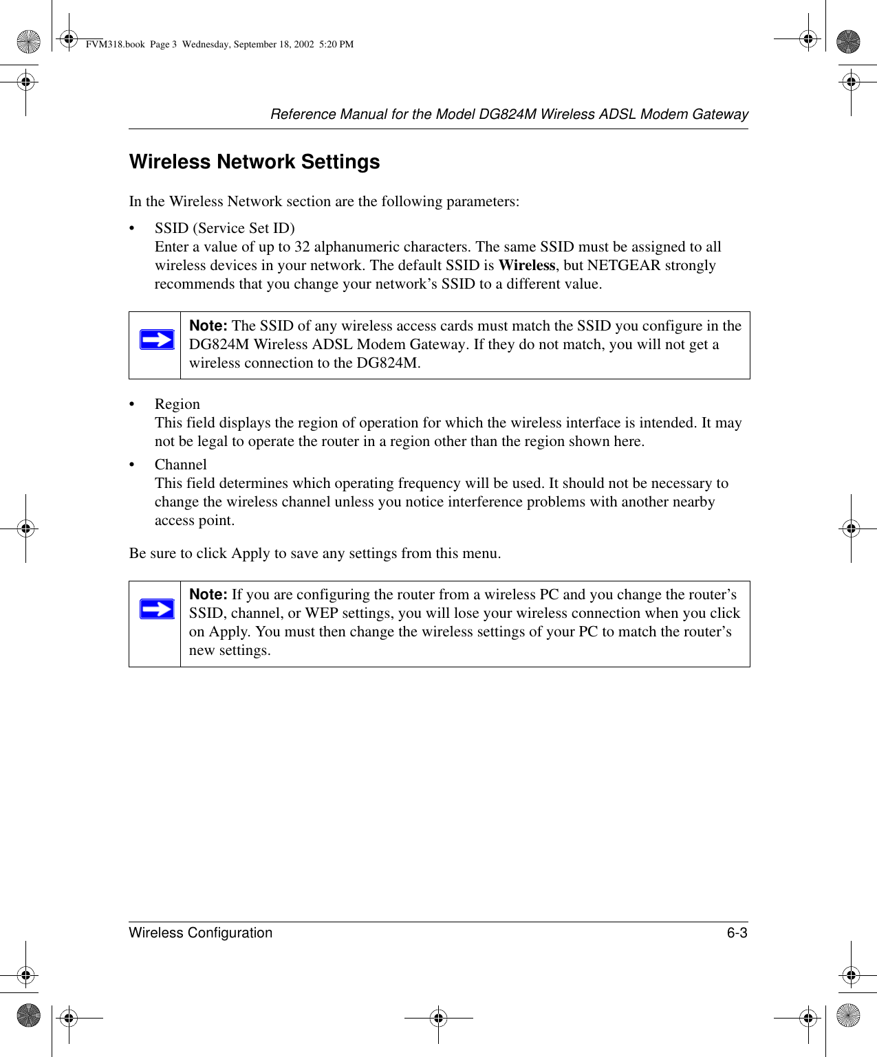 Reference Manual for the Model DG824M Wireless ADSL Modem GatewayWireless Configuration 6-3 Wireless Network SettingsIn the Wireless Network section are the following parameters:• SSID (Service Set ID) Enter a value of up to 32 alphanumeric characters. The same SSID must be assigned to all wireless devices in your network. The default SSID is Wireless, but NETGEAR strongly recommends that you change your network’s SSID to a different value.•Region This field displays the region of operation for which the wireless interface is intended. It may not be legal to operate the router in a region other than the region shown here.• Channel This field determines which operating frequency will be used. It should not be necessary to change the wireless channel unless you notice interference problems with another nearby access point.Be sure to click Apply to save any settings from this menu.Note: The SSID of any wireless access cards must match the SSID you configure in the DG824M Wireless ADSL Modem Gateway. If they do not match, you will not get a wireless connection to the DG824M.Note: If you are configuring the router from a wireless PC and you change the router’s SSID, channel, or WEP settings, you will lose your wireless connection when you click on Apply. You must then change the wireless settings of your PC to match the router’s new settings.FVM318.book  Page 3  Wednesday, September 18, 2002  5:20 PM