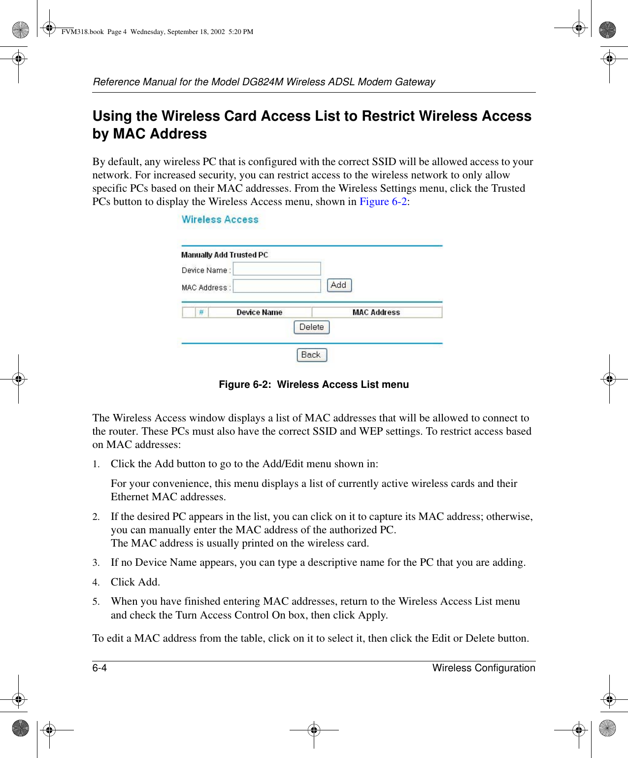 Reference Manual for the Model DG824M Wireless ADSL Modem Gateway6-4 Wireless Configuration Using the Wireless Card Access List to Restrict Wireless Access by MAC AddressBy default, any wireless PC that is configured with the correct SSID will be allowed access to your network. For increased security, you can restrict access to the wireless network to only allow specific PCs based on their MAC addresses. From the Wireless Settings menu, click the Trusted PCs button to display the Wireless Access menu, shown in Figure 6-2:Figure 6-2:  Wireless Access List menuThe Wireless Access window displays a list of MAC addresses that will be allowed to connect to the router. These PCs must also have the correct SSID and WEP settings. To restrict access based on MAC addresses:1. Click the Add button to go to the Add/Edit menu shown in:For your convenience, this menu displays a list of currently active wireless cards and their Ethernet MAC addresses.2. If the desired PC appears in the list, you can click on it to capture its MAC address; otherwise, you can manually enter the MAC address of the authorized PC. The MAC address is usually printed on the wireless card.3. If no Device Name appears, you can type a descriptive name for the PC that you are adding.4. Click Add.5. When you have finished entering MAC addresses, return to the Wireless Access List menu and check the Turn Access Control On box, then click Apply.To edit a MAC address from the table, click on it to select it, then click the Edit or Delete button.FVM318.book  Page 4  Wednesday, September 18, 2002  5:20 PM