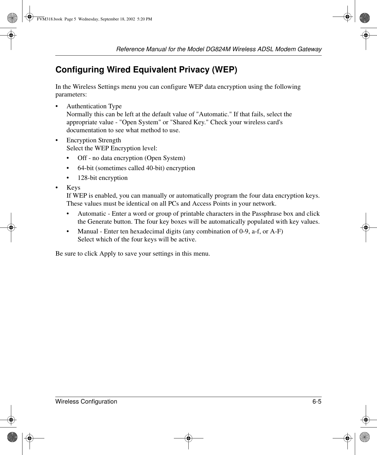 Reference Manual for the Model DG824M Wireless ADSL Modem GatewayWireless Configuration 6-5 Configuring Wired Equivalent Privacy (WEP)In the Wireless Settings menu you can configure WEP data encryption using the following parameters:• Authentication Type Normally this can be left at the default value of &quot;Automatic.&quot; If that fails, select the appropriate value - &quot;Open System&quot; or &quot;Shared Key.&quot; Check your wireless card&apos;s documentation to see what method to use.• Encryption Strength Select the WEP Encryption level:• Off - no data encryption (Open System)• 64-bit (sometimes called 40-bit) encryption• 128-bit encryption•Keys If WEP is enabled, you can manually or automatically program the four data encryption keys. These values must be identical on all PCs and Access Points in your network.• Automatic - Enter a word or group of printable characters in the Passphrase box and click the Generate button. The four key boxes will be automatically populated with key values.• Manual - Enter ten hexadecimal digits (any combination of 0-9, a-f, or A-F) Select which of the four keys will be active.Be sure to click Apply to save your settings in this menu.FVM318.book  Page 5  Wednesday, September 18, 2002  5:20 PM