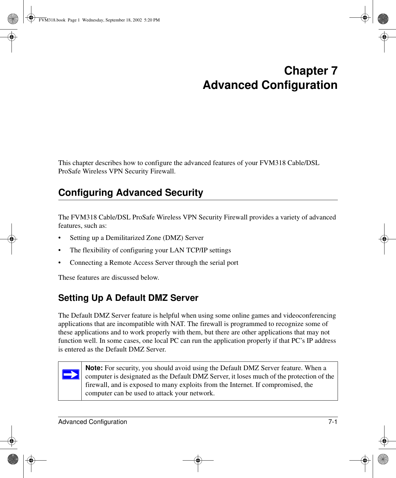 Advanced Configuration 7-1 Chapter 7 Advanced Configuration This chapter describes how to configure the advanced features of your FVM318 Cable/DSL ProSafe Wireless VPN Security Firewall. Configuring Advanced SecurityThe FVM318 Cable/DSL ProSafe Wireless VPN Security Firewall provides a variety of advanced features, such as:• Setting up a Demilitarized Zone (DMZ) Server• The flexibility of configuring your LAN TCP/IP settings• Connecting a Remote Access Server through the serial portThese features are discussed below.Setting Up A Default DMZ ServerThe Default DMZ Server feature is helpful when using some online games and videoconferencing applications that are incompatible with NAT. The firewall is programmed to recognize some of these applications and to work properly with them, but there are other applications that may not function well. In some cases, one local PC can run the application properly if that PC’s IP address is entered as the Default DMZ Server.Note: For security, you should avoid using the Default DMZ Server feature. When a computer is designated as the Default DMZ Server, it loses much of the protection of the firewall, and is exposed to many exploits from the Internet. If compromised, the computer can be used to attack your network.FVM318.book  Page 1  Wednesday, September 18, 2002  5:20 PM