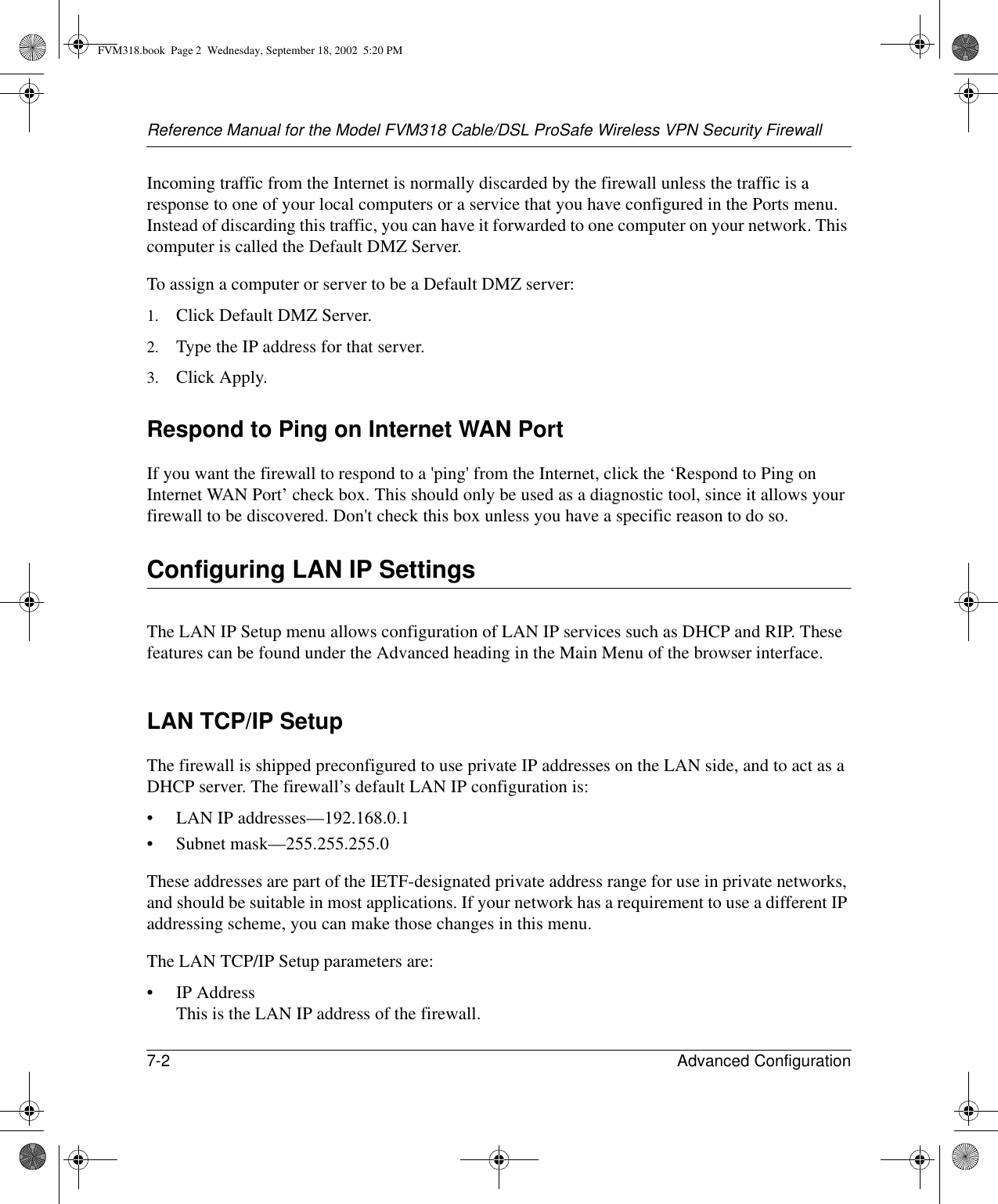 Reference Manual for the Model FVM318 Cable/DSL ProSafe Wireless VPN Security Firewall7-2 Advanced Configuration Incoming traffic from the Internet is normally discarded by the firewall unless the traffic is a response to one of your local computers or a service that you have configured in the Ports menu. Instead of discarding this traffic, you can have it forwarded to one computer on your network. This computer is called the Default DMZ Server.To assign a computer or server to be a Default DMZ server: 1. Click Default DMZ Server. 2. Type the IP address for that server. 3. Click Apply. Respond to Ping on Internet WAN Port If you want the firewall to respond to a &apos;ping&apos; from the Internet, click the ‘Respond to Ping on Internet WAN Port’ check box. This should only be used as a diagnostic tool, since it allows your firewall to be discovered. Don&apos;t check this box unless you have a specific reason to do so.Configuring LAN IP SettingsThe LAN IP Setup menu allows configuration of LAN IP services such as DHCP and RIP. These features can be found under the Advanced heading in the Main Menu of the browser interface.LAN TCP/IP Setup The firewall is shipped preconfigured to use private IP addresses on the LAN side, and to act as a DHCP server. The firewall’s default LAN IP configuration is:• LAN IP addresses—192.168.0.1• Subnet mask—255.255.255.0These addresses are part of the IETF-designated private address range for use in private networks, and should be suitable in most applications. If your network has a requirement to use a different IP addressing scheme, you can make those changes in this menu.The LAN TCP/IP Setup parameters are:• IP Address This is the LAN IP address of the firewall.FVM318.book  Page 2  Wednesday, September 18, 2002  5:20 PM