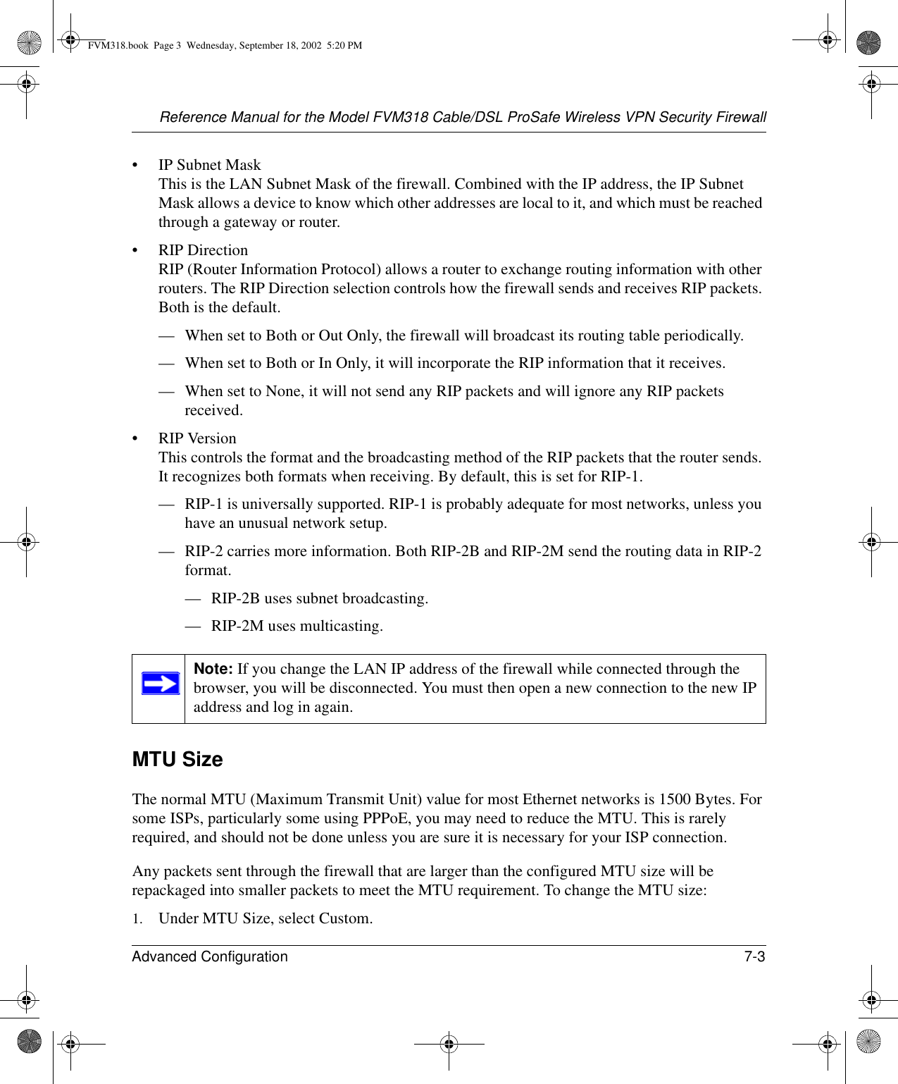 Reference Manual for the Model FVM318 Cable/DSL ProSafe Wireless VPN Security FirewallAdvanced Configuration 7-3 • IP Subnet Mask This is the LAN Subnet Mask of the firewall. Combined with the IP address, the IP Subnet Mask allows a device to know which other addresses are local to it, and which must be reached through a gateway or router.• RIP Direction RIP (Router Information Protocol) allows a router to exchange routing information with other routers. The RIP Direction selection controls how the firewall sends and receives RIP packets. Both is the default. — When set to Both or Out Only, the firewall will broadcast its routing table periodically. — When set to Both or In Only, it will incorporate the RIP information that it receives. — When set to None, it will not send any RIP packets and will ignore any RIP packets received. • RIP Version This controls the format and the broadcasting method of the RIP packets that the router sends. It recognizes both formats when receiving. By default, this is set for RIP-1. — RIP-1 is universally supported. RIP-1 is probably adequate for most networks, unless you have an unusual network setup. — RIP-2 carries more information. Both RIP-2B and RIP-2M send the routing data in RIP-2 format. — RIP-2B uses subnet broadcasting. — RIP-2M uses multicasting.MTU SizeThe normal MTU (Maximum Transmit Unit) value for most Ethernet networks is 1500 Bytes. For some ISPs, particularly some using PPPoE, you may need to reduce the MTU. This is rarely required, and should not be done unless you are sure it is necessary for your ISP connection. Any packets sent through the firewall that are larger than the configured MTU size will be repackaged into smaller packets to meet the MTU requirement. To change the MTU size:1. Under MTU Size, select Custom.Note: If you change the LAN IP address of the firewall while connected through the browser, you will be disconnected. You must then open a new connection to the new IP address and log in again.FVM318.book  Page 3  Wednesday, September 18, 2002  5:20 PM