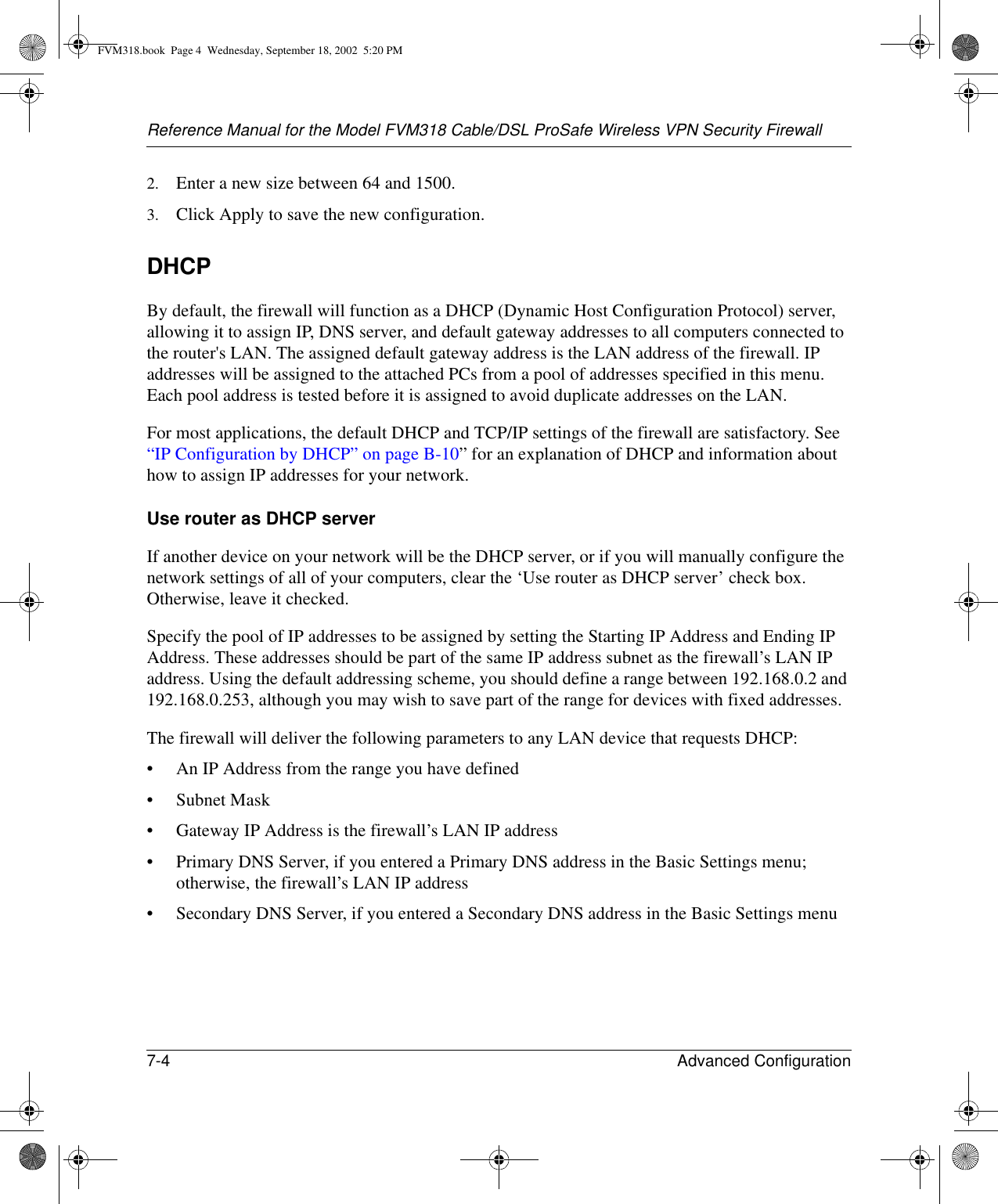 Reference Manual for the Model FVM318 Cable/DSL ProSafe Wireless VPN Security Firewall7-4 Advanced Configuration 2. Enter a new size between 64 and 1500.3. Click Apply to save the new configuration.DHCPBy default, the firewall will function as a DHCP (Dynamic Host Configuration Protocol) server, allowing it to assign IP, DNS server, and default gateway addresses to all computers connected to the router&apos;s LAN. The assigned default gateway address is the LAN address of the firewall. IP addresses will be assigned to the attached PCs from a pool of addresses specified in this menu. Each pool address is tested before it is assigned to avoid duplicate addresses on the LAN.For most applications, the default DHCP and TCP/IP settings of the firewall are satisfactory. See “IP Configuration by DHCP” on page B-10” for an explanation of DHCP and information about how to assign IP addresses for your network. Use router as DHCP serverIf another device on your network will be the DHCP server, or if you will manually configure the network settings of all of your computers, clear the ‘Use router as DHCP server’ check box. Otherwise, leave it checked. Specify the pool of IP addresses to be assigned by setting the Starting IP Address and Ending IP Address. These addresses should be part of the same IP address subnet as the firewall’s LAN IP address. Using the default addressing scheme, you should define a range between 192.168.0.2 and 192.168.0.253, although you may wish to save part of the range for devices with fixed addresses.The firewall will deliver the following parameters to any LAN device that requests DHCP:• An IP Address from the range you have defined• Subnet Mask• Gateway IP Address is the firewall’s LAN IP address• Primary DNS Server, if you entered a Primary DNS address in the Basic Settings menu; otherwise, the firewall’s LAN IP address• Secondary DNS Server, if you entered a Secondary DNS address in the Basic Settings menuFVM318.book  Page 4  Wednesday, September 18, 2002  5:20 PM