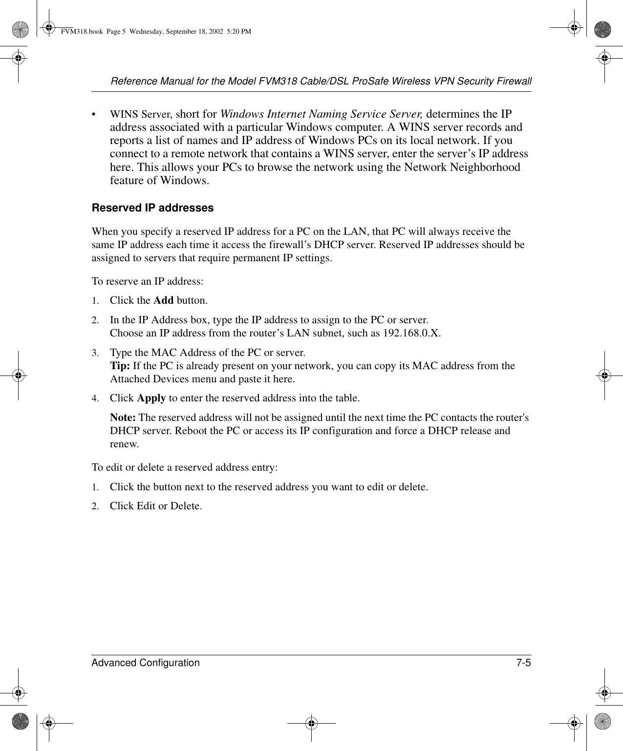 Reference Manual for the Model FVM318 Cable/DSL ProSafe Wireless VPN Security FirewallAdvanced Configuration 7-5 • WINS Server, short for Windows Internet Naming Service Server, determines the IP address associated with a particular Windows computer. A WINS server records and reports a list of names and IP address of Windows PCs on its local network. If you connect to a remote network that contains a WINS server, enter the server’s IP address here. This allows your PCs to browse the network using the Network Neighborhood feature of Windows.Reserved IP addressesWhen you specify a reserved IP address for a PC on the LAN, that PC will always receive the same IP address each time it access the firewall’s DHCP server. Reserved IP addresses should be assigned to servers that require permanent IP settings. To reserve an IP address: 1. Click the Add button. 2. In the IP Address box, type the IP address to assign to the PC or server. Choose an IP address from the router’s LAN subnet, such as 192.168.0.X. 3. Type the MAC Address of the PC or server.  Tip: If the PC is already present on your network, you can copy its MAC address from the Attached Devices menu and paste it here. 4. Click Apply to enter the reserved address into the table. Note: The reserved address will not be assigned until the next time the PC contacts the router&apos;s DHCP server. Reboot the PC or access its IP configuration and force a DHCP release and renew. To edit or delete a reserved address entry: 1. Click the button next to the reserved address you want to edit or delete. 2. Click Edit or Delete. FVM318.book  Page 5  Wednesday, September 18, 2002  5:20 PM