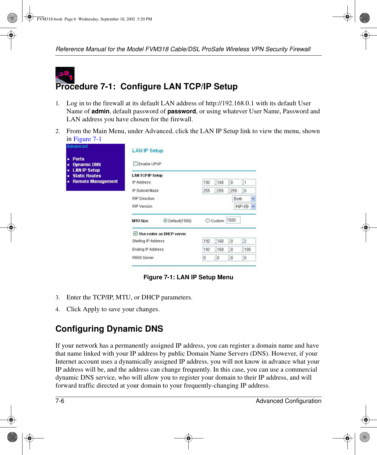 Reference Manual for the Model FVM318 Cable/DSL ProSafe Wireless VPN Security Firewall7-6 Advanced Configuration Procedure 7-1:  Configure LAN TCP/IP Setup1. Log in to the firewall at its default LAN address of http://192.168.0.1 with its default User Name of admin, default password of password, or using whatever User Name, Password and LAN address you have chosen for the firewall.2. From the Main Menu, under Advanced, click the LAN IP Setup link to view the menu, shown in Figure 7-1Figure 7-1: LAN IP Setup Menu3. Enter the TCP/IP, MTU, or DHCP parameters.4. Click Apply to save your changes.Configuring Dynamic DNSIf your network has a permanently assigned IP address, you can register a domain name and have that name linked with your IP address by public Domain Name Servers (DNS). However, if your Internet account uses a dynamically assigned IP address, you will not know in advance what your IP address will be, and the address can change frequently. In this case, you can use a commercial dynamic DNS service, who will allow you to register your domain to their IP address, and will forward traffic directed at your domain to your frequently-changing IP address. FVM318.book  Page 6  Wednesday, September 18, 2002  5:20 PM