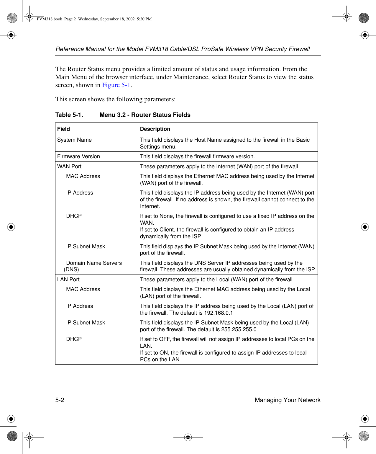 Reference Manual for the Model FVM318 Cable/DSL ProSafe Wireless VPN Security Firewall5-2 Managing Your Network The Router Status menu provides a limited amount of status and usage information. From the Main Menu of the browser interface, under Maintenance, select Router Status to view the status screen, shown in Figure 5-1.This screen shows the following parameters:Table 5-1. Menu 3.2 - Router Status FieldsField  DescriptionSystem Name This field displays the Host Name assigned to the firewall in the Basic Settings menu.Firmware Version This field displays the firewall firmware version.WAN Port These parameters apply to the Internet (WAN) port of the firewall. MAC Address This field displays the Ethernet MAC address being used by the Internet (WAN) port of the firewall.IP Address This field displays the IP address being used by the Internet (WAN) port of the firewall. If no address is shown, the firewall cannot connect to the Internet.DHCP If set to None, the firewall is configured to use a fixed IP address on the WAN.If set to Client, the firewall is configured to obtain an IP address dynamically from the ISPIP Subnet Mask This field displays the IP Subnet Mask being used by the Internet (WAN) port of the firewall.Domain Name Servers (DNS) This field displays the DNS Server IP addresses being used by the firewall. These addresses are usually obtained dynamically from the ISP.LAN Port These parameters apply to the Local (WAN) port of the firewall. MAC Address This field displays the Ethernet MAC address being used by the Local (LAN) port of the firewall.IP Address This field displays the IP address being used by the Local (LAN) port of the firewall. The default is 192.168.0.1IP Subnet Mask This field displays the IP Subnet Mask being used by the Local (LAN) port of the firewall. The default is 255.255.255.0DHCP If set to OFF, the firewall will not assign IP addresses to local PCs on the LAN.If set to ON, the firewall is configured to assign IP addresses to local PCs on the LAN.FVM318.book  Page 2  Wednesday, September 18, 2002  5:20 PM