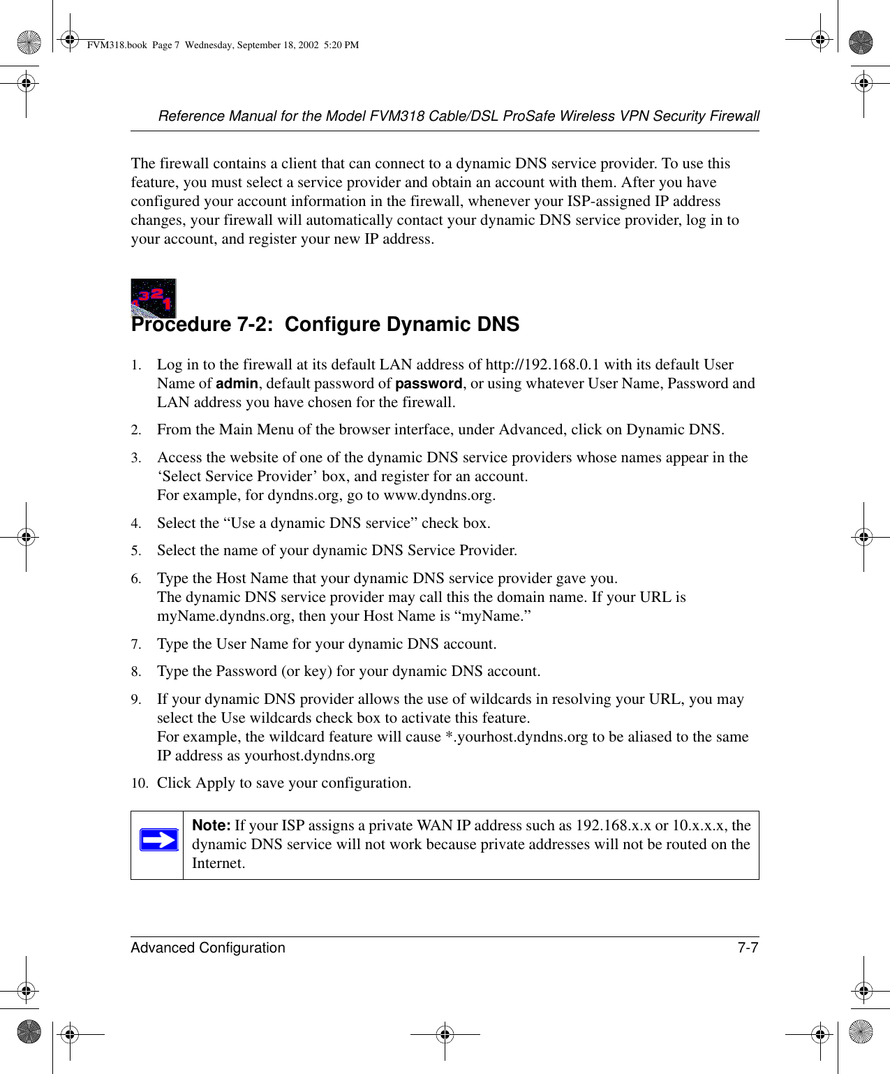 Reference Manual for the Model FVM318 Cable/DSL ProSafe Wireless VPN Security FirewallAdvanced Configuration 7-7 The firewall contains a client that can connect to a dynamic DNS service provider. To use this feature, you must select a service provider and obtain an account with them. After you have configured your account information in the firewall, whenever your ISP-assigned IP address changes, your firewall will automatically contact your dynamic DNS service provider, log in to your account, and register your new IP address.Procedure 7-2:  Configure Dynamic DNS1. Log in to the firewall at its default LAN address of http://192.168.0.1 with its default User Name of admin, default password of password, or using whatever User Name, Password and LAN address you have chosen for the firewall.2. From the Main Menu of the browser interface, under Advanced, click on Dynamic DNS. 3. Access the website of one of the dynamic DNS service providers whose names appear in the ‘Select Service Provider’ box, and register for an account. For example, for dyndns.org, go to www.dyndns.org.4. Select the “Use a dynamic DNS service” check box. 5. Select the name of your dynamic DNS Service Provider. 6. Type the Host Name that your dynamic DNS service provider gave you. The dynamic DNS service provider may call this the domain name. If your URL is myName.dyndns.org, then your Host Name is “myName.”7. Type the User Name for your dynamic DNS account. 8. Type the Password (or key) for your dynamic DNS account. 9. If your dynamic DNS provider allows the use of wildcards in resolving your URL, you may select the Use wildcards check box to activate this feature.  For example, the wildcard feature will cause *.yourhost.dyndns.org to be aliased to the same IP address as yourhost.dyndns.org10. Click Apply to save your configuration. Note: If your ISP assigns a private WAN IP address such as 192.168.x.x or 10.x.x.x, the dynamic DNS service will not work because private addresses will not be routed on the Internet.FVM318.book  Page 7  Wednesday, September 18, 2002  5:20 PM