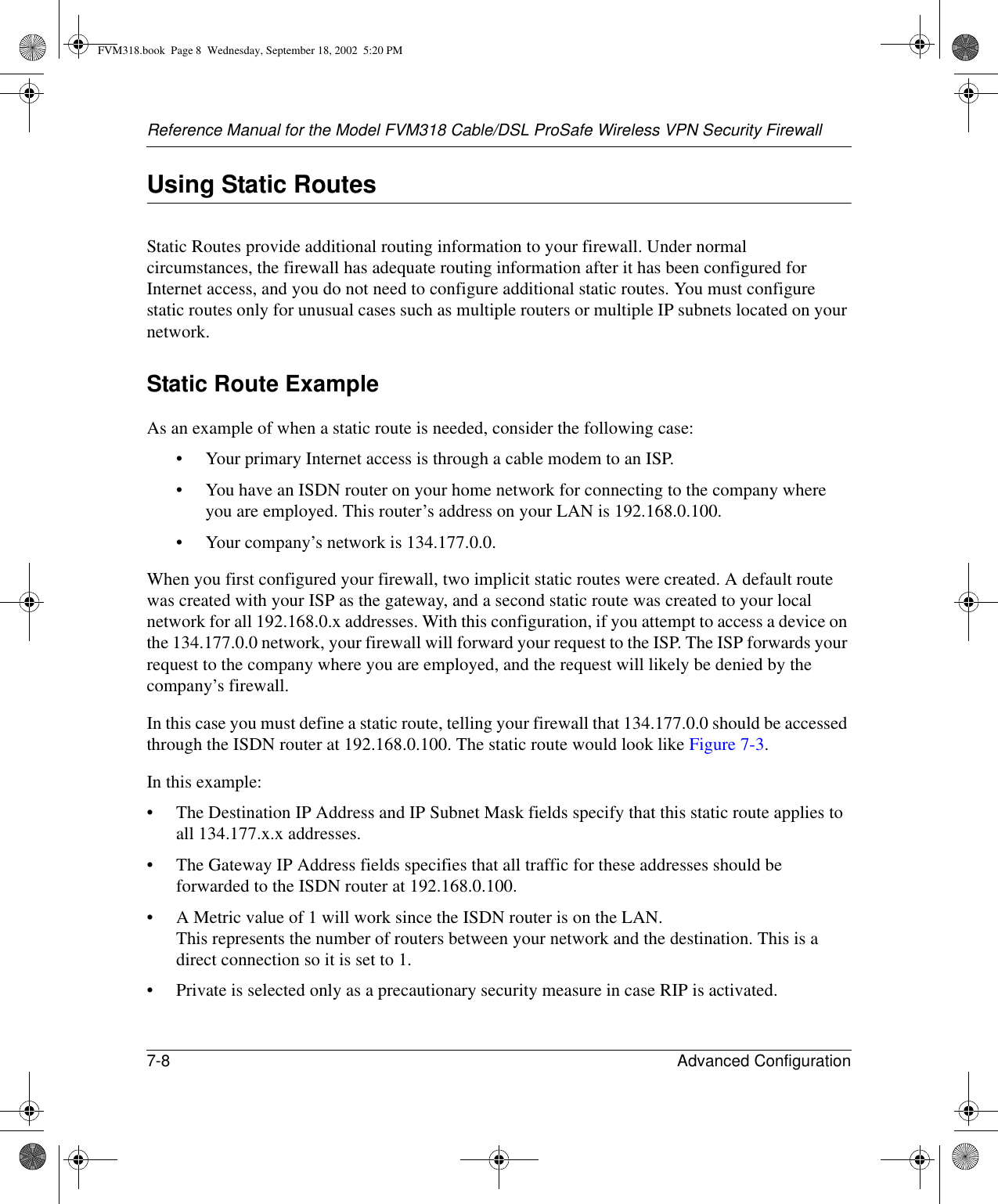 Reference Manual for the Model FVM318 Cable/DSL ProSafe Wireless VPN Security Firewall7-8 Advanced Configuration Using Static RoutesStatic Routes provide additional routing information to your firewall. Under normal circumstances, the firewall has adequate routing information after it has been configured for Internet access, and you do not need to configure additional static routes. You must configure static routes only for unusual cases such as multiple routers or multiple IP subnets located on your network.Static Route ExampleAs an example of when a static route is needed, consider the following case:• Your primary Internet access is through a cable modem to an ISP.• You have an ISDN router on your home network for connecting to the company where you are employed. This router’s address on your LAN is 192.168.0.100.• Your company’s network is 134.177.0.0.When you first configured your firewall, two implicit static routes were created. A default route was created with your ISP as the gateway, and a second static route was created to your local network for all 192.168.0.x addresses. With this configuration, if you attempt to access a device on the 134.177.0.0 network, your firewall will forward your request to the ISP. The ISP forwards your request to the company where you are employed, and the request will likely be denied by the company’s firewall.In this case you must define a static route, telling your firewall that 134.177.0.0 should be accessed through the ISDN router at 192.168.0.100. The static route would look like Figure 7-3.In this example:• The Destination IP Address and IP Subnet Mask fields specify that this static route applies to all 134.177.x.x addresses. • The Gateway IP Address fields specifies that all traffic for these addresses should be forwarded to the ISDN router at 192.168.0.100. • A Metric value of 1 will work since the ISDN router is on the LAN.  This represents the number of routers between your network and the destination. This is a direct connection so it is set to 1.• Private is selected only as a precautionary security measure in case RIP is activated.FVM318.book  Page 8  Wednesday, September 18, 2002  5:20 PM