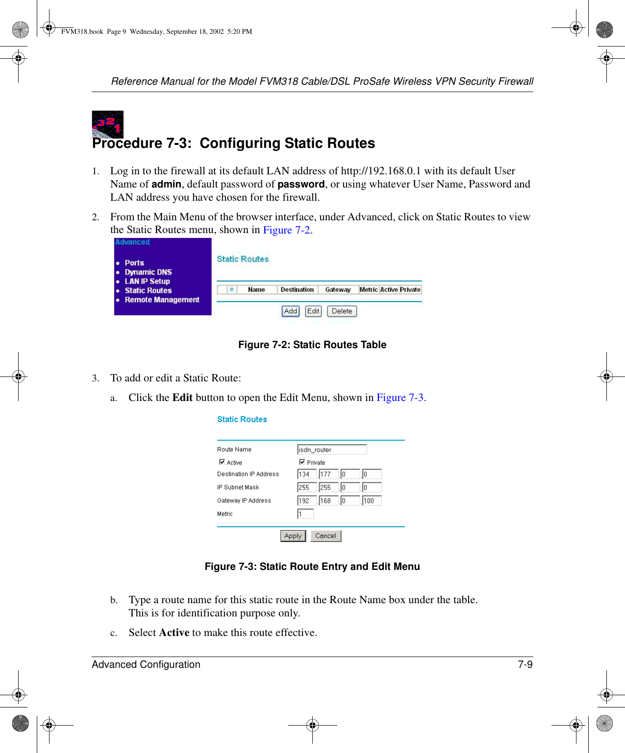 Reference Manual for the Model FVM318 Cable/DSL ProSafe Wireless VPN Security FirewallAdvanced Configuration 7-9 Procedure 7-3:  Configuring Static Routes1. Log in to the firewall at its default LAN address of http://192.168.0.1 with its default User Name of admin, default password of password, or using whatever User Name, Password and LAN address you have chosen for the firewall.2. From the Main Menu of the browser interface, under Advanced, click on Static Routes to view the Static Routes menu, shown in Figure 7-2. Figure 7-2: Static Routes Table3. To add or edit a Static Route:a. Click the Edit button to open the Edit Menu, shown in Figure 7-3.Figure 7-3: Static Route Entry and Edit Menub. Type a route name for this static route in the Route Name box under the table. This is for identification purpose only. c. Select Active to make this route effective. FVM318.book  Page 9  Wednesday, September 18, 2002  5:20 PM