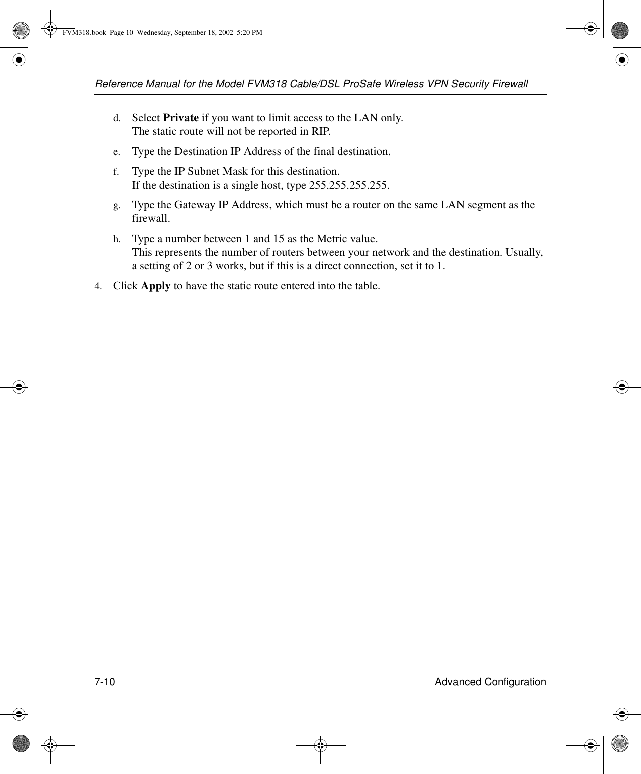 Reference Manual for the Model FVM318 Cable/DSL ProSafe Wireless VPN Security Firewall7-10 Advanced Configuration d. Select Private if you want to limit access to the LAN only.  The static route will not be reported in RIP. e. Type the Destination IP Address of the final destination. f. Type the IP Subnet Mask for this destination. If the destination is a single host, type 255.255.255.255. g. Type the Gateway IP Address, which must be a router on the same LAN segment as the firewall. h. Type a number between 1 and 15 as the Metric value.  This represents the number of routers between your network and the destination. Usually, a setting of 2 or 3 works, but if this is a direct connection, set it to 1. 4. Click Apply to have the static route entered into the table. FVM318.book  Page 10  Wednesday, September 18, 2002  5:20 PM