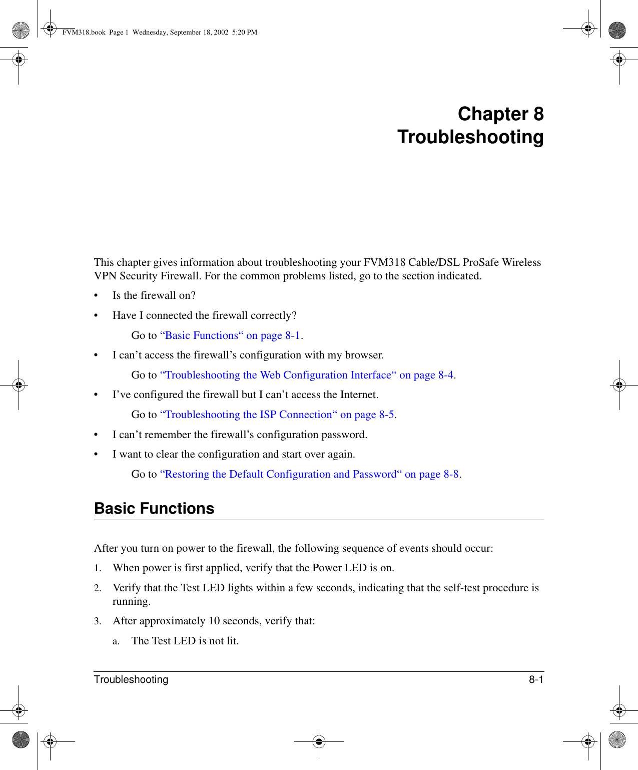 Troubleshooting 8-1 Chapter 8 TroubleshootingThis chapter gives information about troubleshooting your FVM318 Cable/DSL ProSafe Wireless VPN Security Firewall. For the common problems listed, go to the section indicated.• Is the firewall on?• Have I connected the firewall correctly?Go to “Basic Functions“ on page 8-1.• I can’t access the firewall’s configuration with my browser.Go to “Troubleshooting the Web Configuration Interface“ on page 8-4.• I’ve configured the firewall but I can’t access the Internet.Go to “Troubleshooting the ISP Connection“ on page 8-5.• I can’t remember the firewall’s configuration password.• I want to clear the configuration and start over again.Go to “Restoring the Default Configuration and Password“ on page 8-8.Basic FunctionsAfter you turn on power to the firewall, the following sequence of events should occur:1. When power is first applied, verify that the Power LED is on.2. Verify that the Test LED lights within a few seconds, indicating that the self-test procedure is running.3. After approximately 10 seconds, verify that:a. The Test LED is not lit.FVM318.book  Page 1  Wednesday, September 18, 2002  5:20 PM