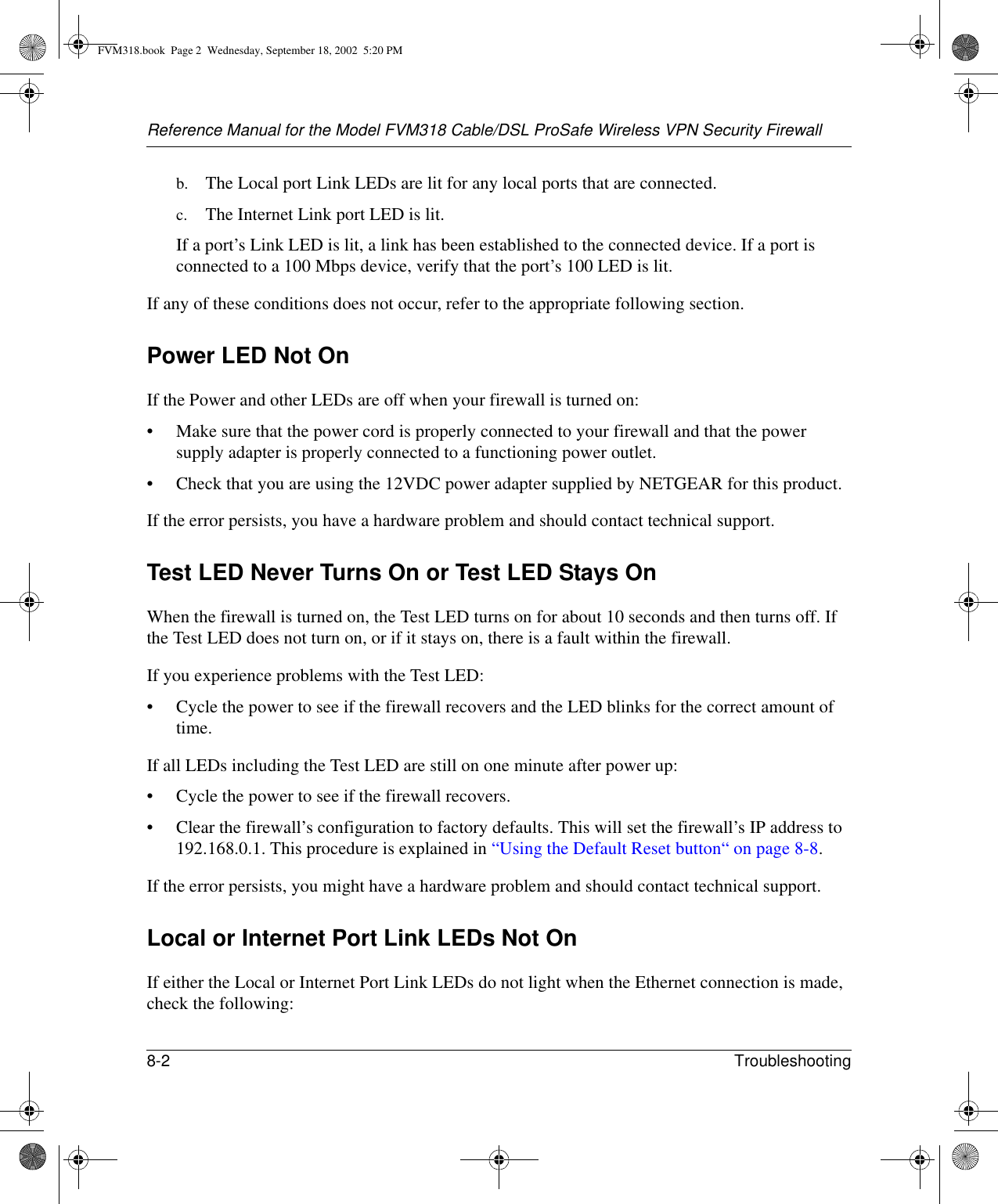 Reference Manual for the Model FVM318 Cable/DSL ProSafe Wireless VPN Security Firewall8-2 Troubleshooting b. The Local port Link LEDs are lit for any local ports that are connected.c. The Internet Link port LED is lit.If a port’s Link LED is lit, a link has been established to the connected device. If a port is connected to a 100 Mbps device, verify that the port’s 100 LED is lit.If any of these conditions does not occur, refer to the appropriate following section.Power LED Not OnIf the Power and other LEDs are off when your firewall is turned on:• Make sure that the power cord is properly connected to your firewall and that the power supply adapter is properly connected to a functioning power outlet. • Check that you are using the 12VDC power adapter supplied by NETGEAR for this product.If the error persists, you have a hardware problem and should contact technical support.Test LED Never Turns On or Test LED Stays OnWhen the firewall is turned on, the Test LED turns on for about 10 seconds and then turns off. If the Test LED does not turn on, or if it stays on, there is a fault within the firewall.If you experience problems with the Test LED:• Cycle the power to see if the firewall recovers and the LED blinks for the correct amount of time.If all LEDs including the Test LED are still on one minute after power up:• Cycle the power to see if the firewall recovers.• Clear the firewall’s configuration to factory defaults. This will set the firewall’s IP address to 192.168.0.1. This procedure is explained in “Using the Default Reset button“ on page 8-8.If the error persists, you might have a hardware problem and should contact technical support.Local or Internet Port Link LEDs Not OnIf either the Local or Internet Port Link LEDs do not light when the Ethernet connection is made, check the following:FVM318.book  Page 2  Wednesday, September 18, 2002  5:20 PM